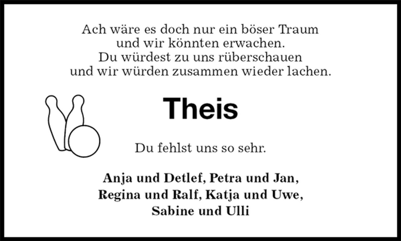 <p>Ach wäre es doch nur ein böser Traum<br />und wir könnten erwachen.<br />Du würdest zu uns rüberschauen<br />und wir würden zusammen wieder lachen.<br />Theis<br />Du fehlst uns so sehr.<br />Anja und Detlef, Petra und Jan,<br />Regina und Ralf, Katja und Uwe,<br />Sabine und Ulli</p>