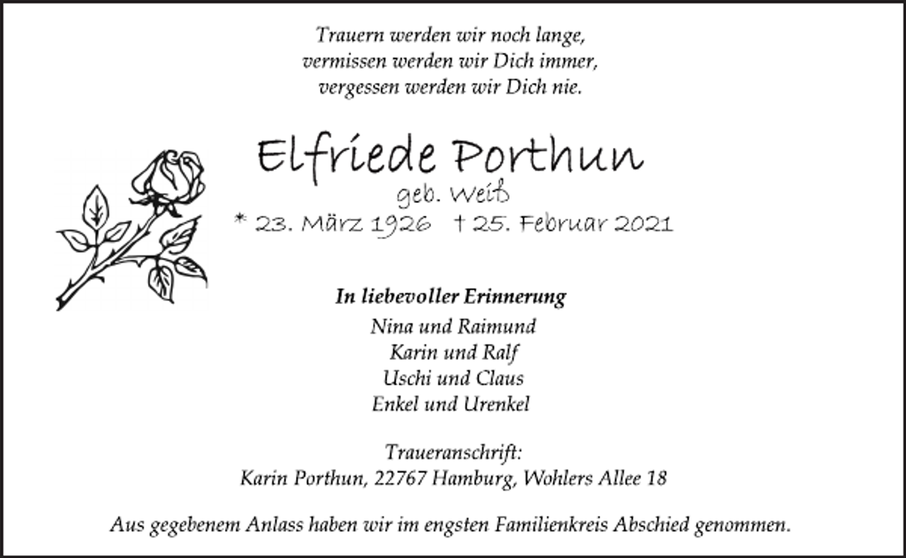 <p>Trauern werden wir noch lange,<br />vermissen werden wir Dich immer,<br />vergessen werden wir Dich nie.<br />Elfriede Porthun<br />geb. Weiß<br />* 23. März 1926 † 25. Februar 2021<br />In liebevoller Erinnerung<br />Nina und Raimund<br />Karin und Ralf<br />Uschi und Claus<br />Enkel und Urenkel<br />Traueranschrift:<br />Karin Porthun, 22767 Hamburg, Wohlers Allee 18<br />Aus gegebenem Anlass haben wir im engsten Familienkreis Abschied genommen.</p>