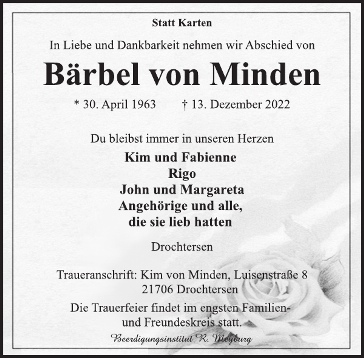 <p>Statt Karten<br />In Liebe und Dankbarkeit nehmen wir Abschied von<br />Bärbel von Minden<br />* 30. April 1963 † 13. Dezember 2022<br />Du bleibst immer in unseren Herzen<br />Kim und Fabienne<br />Rigo<br />John und Margareta<br />Angehörige und alle,<br />die sie lieb hatten<br />Drochtersen<br />Traueranschrift: Kim von Minden, Luisenstraße 8<br />21706 Drochtersen<br />Beerdigungsinstitut R. Meyburg<br />Die Trauerfeier findet im engsten Familienund Freundeskreis statt.</p>