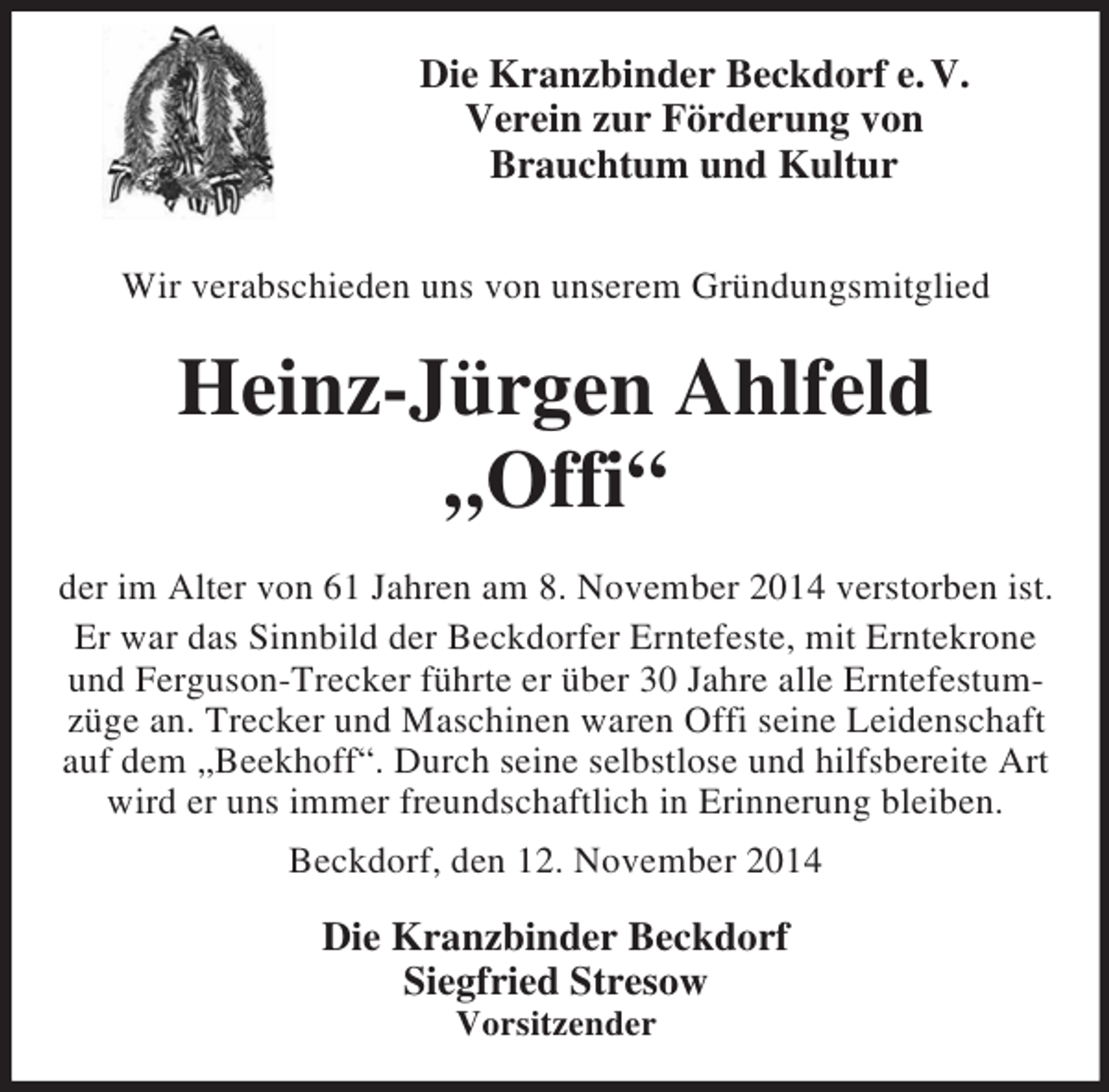 <p>Die Kranzbinder Beckdorf e. V.<br />Verein zur Förderung von<br />Brauchtum und Kultur</p><p>Wir verabschieden uns von unserem Gründungsmitglied<br />Heinz-Jürgen Ahlfeld</p><p>„Offi“<br />der im Alter von 61 Jahren am 8. November 2014 verstorben ist.<br />Er war das Sinnbild der Beckdorfer Erntefeste, mit Erntekrone und Ferguson-Trecker führte er über 30 Jahre alle Erntefestumzüge an. Trecker und Maschinen waren Offi seine Leidenschaft auf dem „Beekhoff“. Durch seine selbstlose und hilfsbereite Art wird er uns immer freundschaftlich in Erinnerung bleiben.<br />Beckdorf, den 12. November 2014<br />Die Kranzbinder Beckdorf<br />Siegfried Stresow<br />Vorsitzender</p>