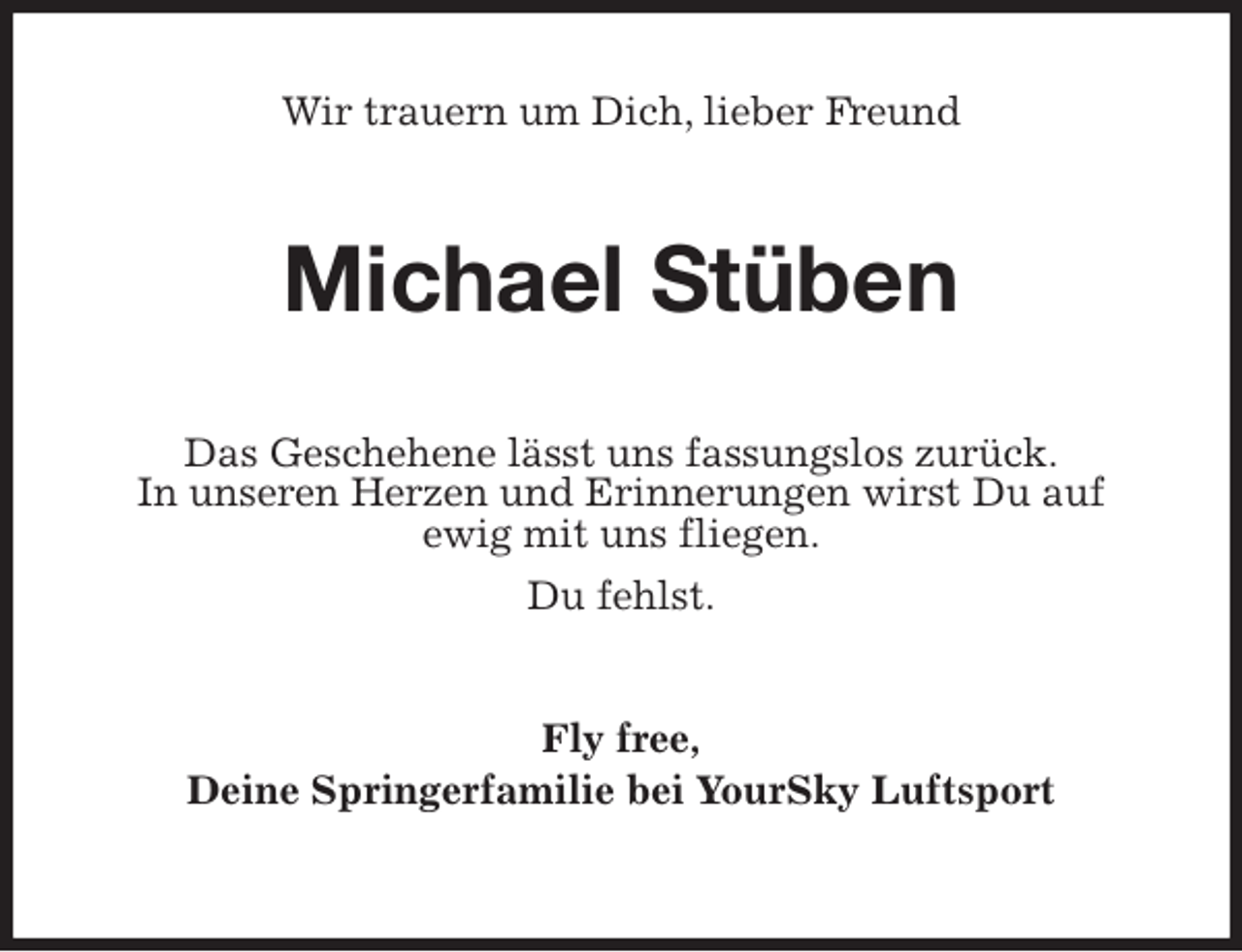 <p>Wir trauern um Dich, lieber Freund<br />Michael Stüben<br />Das Geschehene lässt uns fassungslos zurück.<br />In unseren Herzen und Erinnerungen wirst Du auf<br />ewig mit uns fliegen.<br />Du fehlst.<br />Fly free,<br />Deine Springerfamilie bei YourSky Luftsport</p>