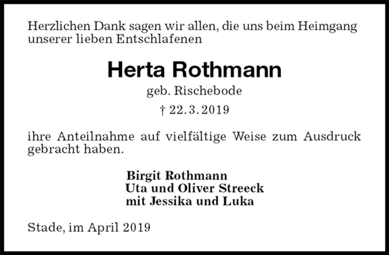 <p>Herzlichen Dank sagen wir allen, die uns beim Heimgang<br />unserer lieben Entschlafenen<br />Herta Rothmann<br />geb. Rischebode<br />† 22. 3. 2019<br />ihre Anteilnahme auf vielfältige Weise zum Ausdruck gebracht haben.<br />Birgit Rothmann<br />Uta und Oliver Streeck<br />mit Jessika und Luka<br />Stade, im April 2019</p>