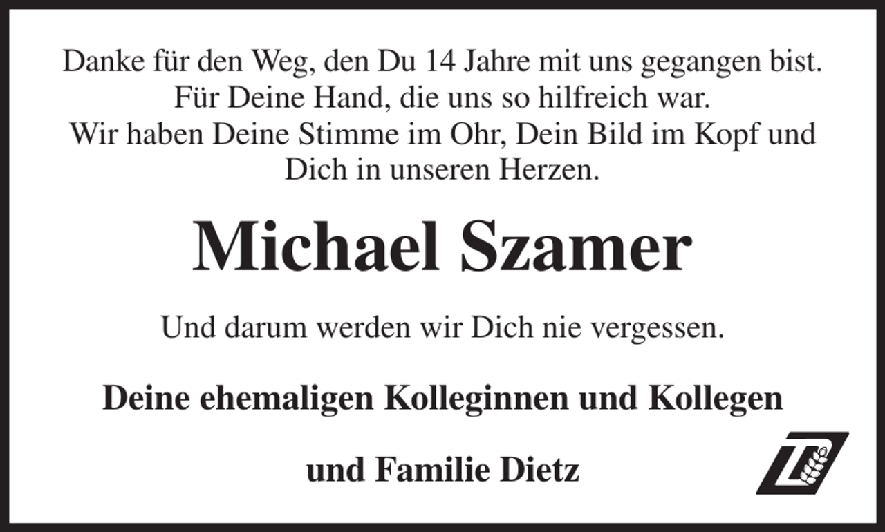 <p>Danke für den Weg, den Du 14 Jahre mit uns gegangen bist. Für Deine Hand, die uns so hilfreich war.<br />Wir haben Deine Stimme im Ohr, Dein Bild im Kopf und<br />Dich in unseren Herzen.<br />Michael Szamer<br />Und darum werden wir Dich nie vergessen.<br />Deine ehemaligen Kolleginnen und Kollegen<br />und Familie Dietz</p>