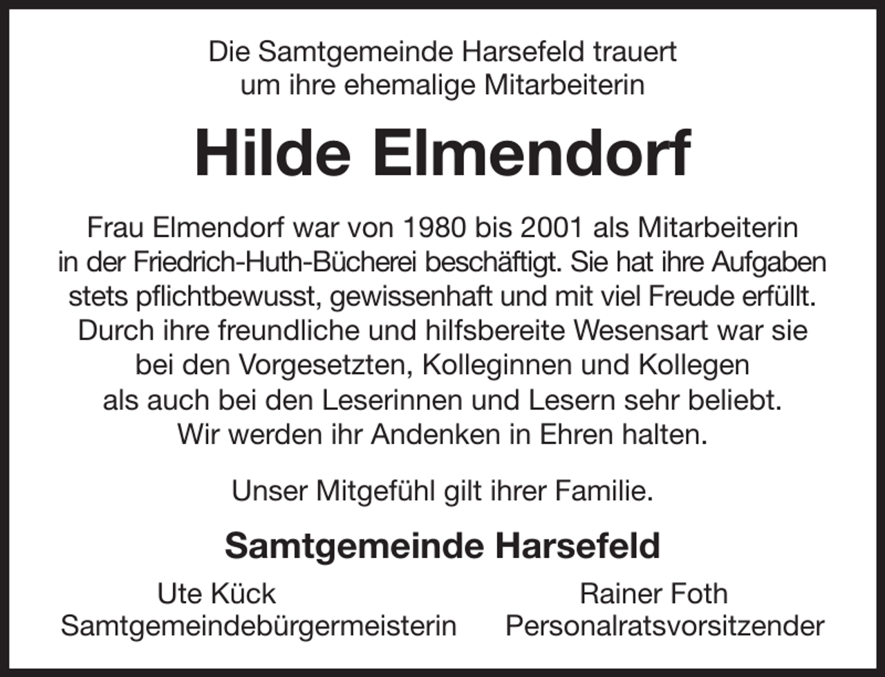 <p>Die Samtgemeinde Harsefeld trauert<br />um ihre ehemalige Mitarbeiterin<br />Hilde Elmendorf<br />Frau Elmendorf war von 1980 bis 2001 als Mitarbeiterin<br />in der Friedrich-Huth-Bücherei beschäftigt. Sie hat ihre Aufgaben<br />stets pflichtbewusst, gewissenhaft und mit viel Freude erfüllt.<br />Durch ihre freundliche und hilfsbereite Wesensart war sie bei den Vorgesetzten, Kolleginnen und Kollegen<br />als auch bei den Leserinnen und Lesern sehr beliebt.<br />Wir werden ihr Andenken in Ehren halten.<br />Unser Mitgefühl gilt ihrer Familie.<br />Samtgemeinde Harsefeld<br />Ute Kück Rainer Foth<br />Samtgemeindebürgermeisterin Personalratsvorsitzender</p>