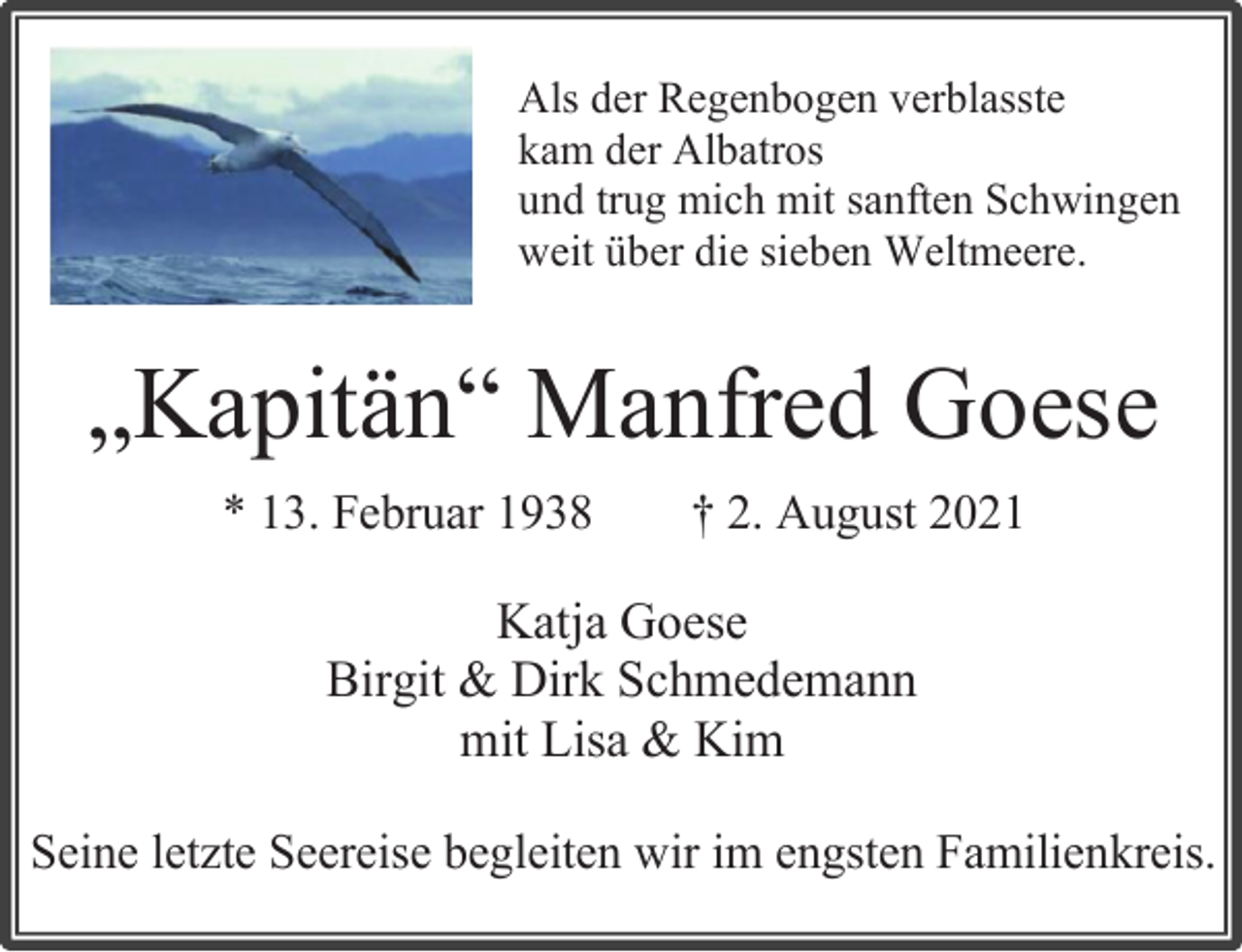 <p>Als der Regenbogen verblasste</p>
<p>kam der Albatros</p>
<p>und trug mich mit sanften Schwingen</p>
<p>weit über die sieben Weltmeere.</p>
<p>Seine letzte Seereise begleiten wir im engsten Familienkreis.</p>
<p>„Kapitän“ Manfred Goese</p>
<p>* 13. Februar 1938 † 2. August 2021</p>
<p>Katja Goese</p>
<p>Birgit &amp; Dirk Schmedemann</p>
<p>mit Lisa &amp; Kim</p>