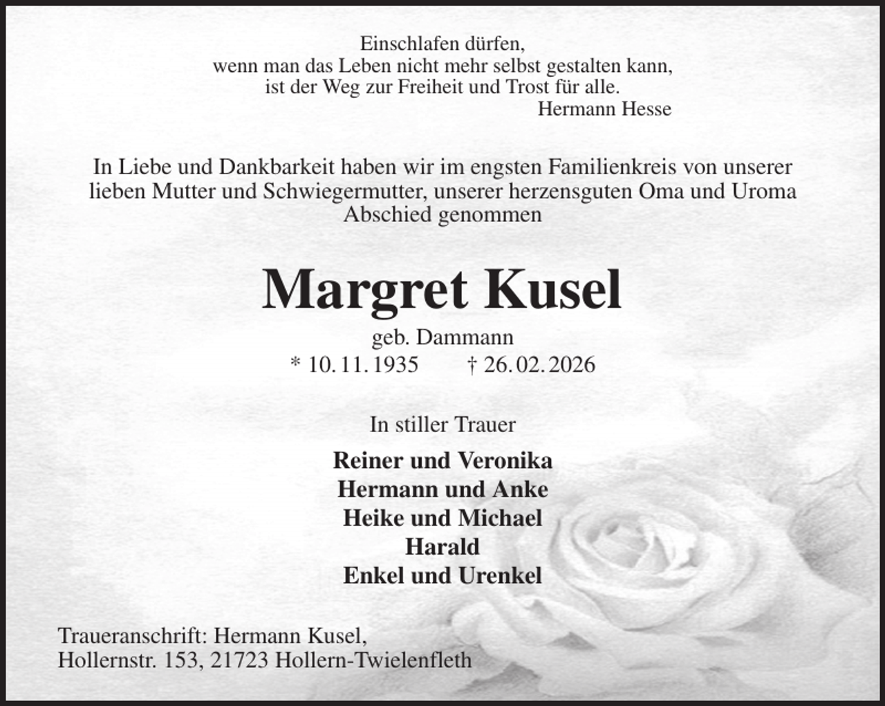 <p>Einschlafen dürfen,<br />wenn man das Leben nicht mehr selbst gestalten kann,<br />ist der Weg zur Freiheit und Trost für alle.<br />Hermann Hesse<br />In Liebe und Dankbarkeit haben wir im engsten Familienkreis von unserer<br />lieben Mutter und Schwiegermutter, unserer herzensguten Oma und Uroma<br />Abschied genommen<br />Margret Kusel<br />geb. Dammann<br />* 10. 11. 1935 † 26. 02. 2026<br />In stiller Trauer<br />Reiner und Veronika<br />Hermann und Anke<br />Heike und Michael<br />Harald<br />Enkel und Urenkel<br />Traueranschrift: Hermann Kusel,<br />Hollernstr. 153, 21723 Hollern-Twielenfleth</p>