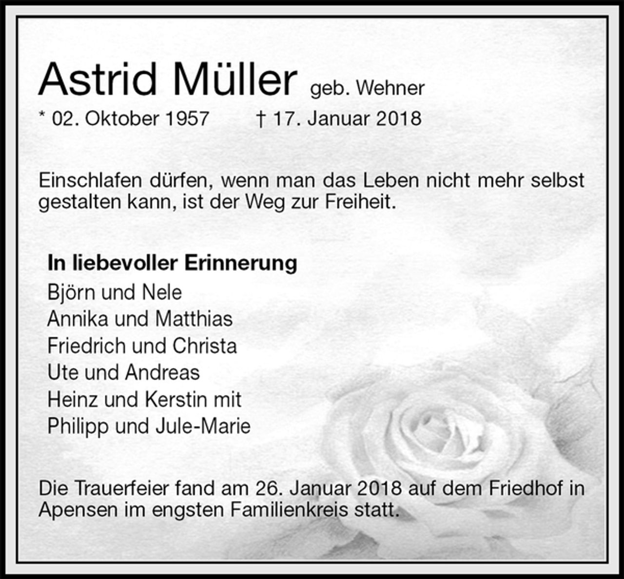 <p>Astrid Müller geb. Wehner<br />* 02. Oktober 1957 † 17. Januar 2018<br />Einschlafen dürfen, wenn man das Leben nicht mehr selbst gestalten kann, ist der Weg zur Freiheit.<br />In liebevoller Erinnerung<br />Björn und Nele<br />Annika und Matthias<br />Friedrich und Christa<br />Ute und Andreas<br />Heinz und Kerstin mit<br />Philipp und Jule-Marie<br />Die Trauerfeier fand am 26. Januar 2018 auf dem Friedhof in Apensen im engsten Familienkreis statt.</p>