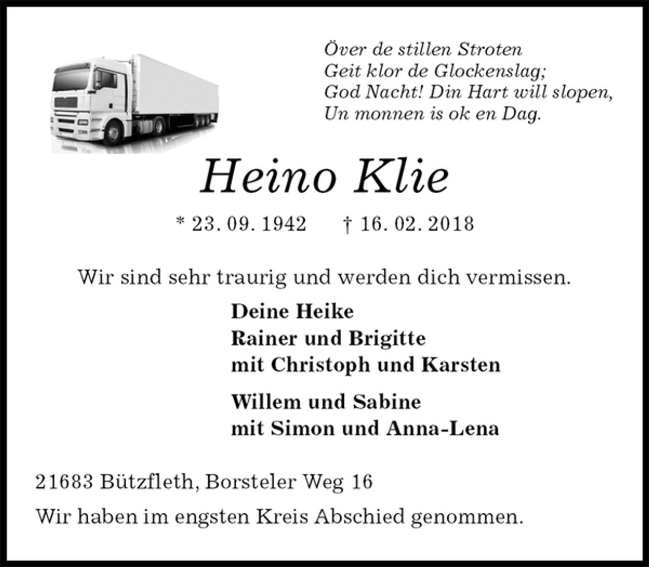 <p>Över de stillen Stroten<br />Geit klor de Glockenslag;<br />God Nacht! Din Hart will slopen,<br />Un monnen is ok en Dag.<br />Heino Klie<br />* 23. 09. 1942 † 16. 02. 2018<br />Wir sind sehr traurig und werden dich vermissen.<br />Deine Heike<br />Rainer und Brigitte<br />mit Christoph und Karsten<br />Willem und Sabine<br />mit Simon und Anna-Lena<br />21683 Bützfleth, Borsteler Weg 16<br />Wir haben im engsten Kreis Abschied genommen.</p>