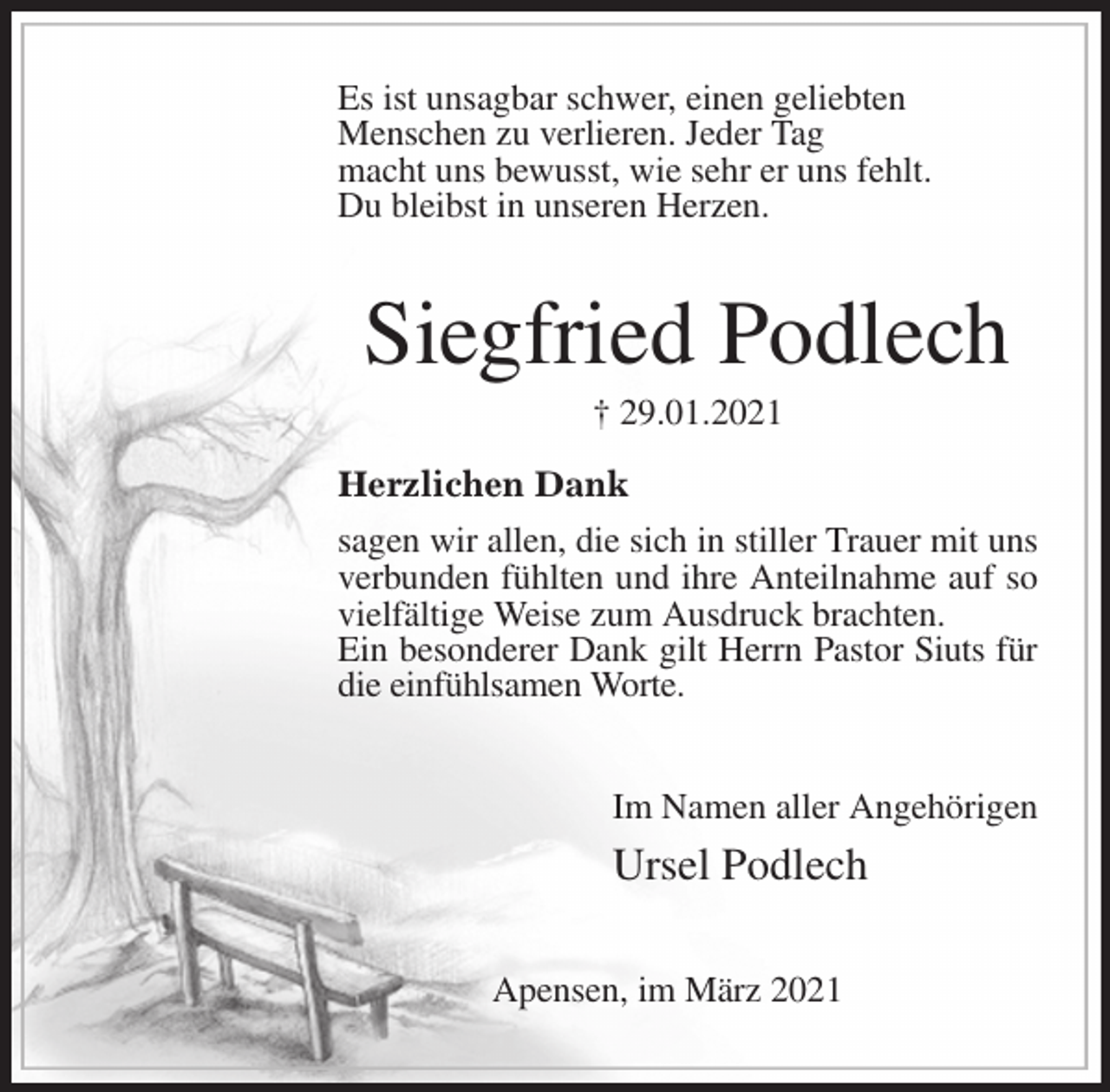<p>Es ist unsagbar schwer, einen geliebten<br />Menschen zu verlieren. Jeder Tag<br />macht uns bewusst, wie sehr er uns fehlt.<br />Du bleibst in unseren Herzen.</p>
<p>Siegfried Podlech<br />† 29.01.2021</p>
<p>Herzlichen Dank<br />sagen wir allen, die sich in stiller Trauer mit uns verbunden fühlten und ihre Anteilnahme auf so vielfältige Weise zum Ausdruck brachten.<br />Ein besonderer Dank gilt Herrn Pastor Siuts für die einfühlsamen Worte.<br />Im Namen aller Angehörigen<br />Ursel Podlech<br />Apensen, im März 2021</p>