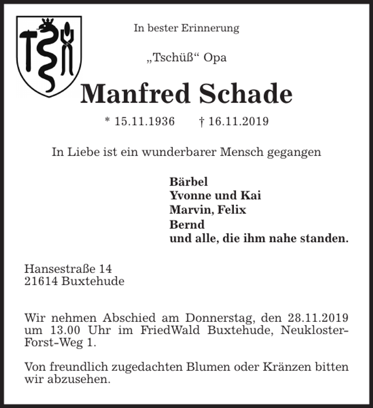 <p>In bester Erinnerung<br />„Tschüß“ Opa<br />Manfred Schade<br />* 15.11.1936 † 16.11.2019<br />In Liebe ist ein wunderbarer Mensch gegangen<br />Bärbel<br />Yvonne und Kai<br />Marvin, Felix<br />Bernd<br />und alle, die ihm nahe standen.<br />Hansestraße 14<br />21614 Buxtehude</p><p>Wir nehmen Abschied am Donnerstag, den 28.11.2019 um 13.00 Uhr im FriedWald Buxtehude, Neukloster-Forst-Weg 1.</p><p>Von freundlich zugedachten Blumen oder Kränzen bitten wir abzusehen.</p>