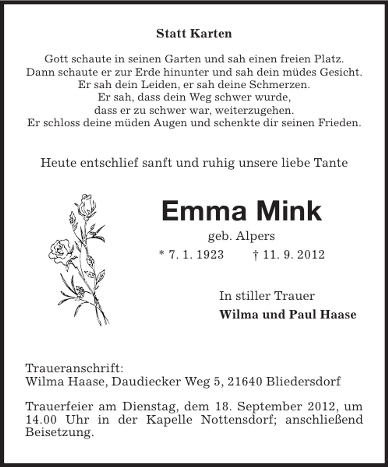<p>Statt Karten<br />Gott schaute in seinen Garten und sah einen freien Platz.<br />Dann schaute er zur Erde hinunter und sah dein müdes Gesicht.<br />Er sah dein Leiden, er sah deine Schmerzen.<br />Er sah, dass dein Weg schwer wurde,<br />dass er zu schwer war, weiterzugehen.<br />Er schloss deine müden Augen und schenkte dir seinen Frieden.</p><p>Heute entschlief sanft und ruhig unsere liebe Tante</p><p>Emma Mink<br />geb. Alpers<br />* 7. 1. 1923<br />† 11. 9. 2012<br />In stiller Trauer<br />Wilma und Paul Haase</p><p>Traueranschrift:<br />Wilma Haase, Daudiecker Weg 5, 21640 Bliedersdorf<br />Trauerfeier am Dienstag, dem 18. September 2012, um<br />14.00 Uhr in der Kapelle Nottensdorf; anschließend<br />Beisetzung.</p>