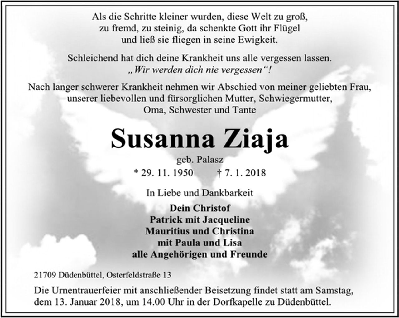<p>Als die Schritte kleiner wurden, diese Welt zu groß,<br />zu fremd, zu steinig, da schenkte Gott ihr Flügel<br />und ließ sie fliegen in seine Ewigkeit.<br />Schleichend hat dich deine Krankheit uns alle vergessen lassen.<br />„Wir werden dich nie vergessen“!<br />Nach langer schwerer Krankheit nehmen wir Abschied von meiner geliebten Frau,<br />unserer liebevollen und fürsorglichen Mutter, Schwiegermutter,<br />Oma, Schwester und Tante<br />Susanna Ziaja<br />geb. Palasz<br />* 29. 11. 1950 † 7. 1. 2018<br />In Liebe und Dankbarkeit<br />Dein Christof<br />Patrick mit Jacqueline<br />Mauritius und Christina<br />mit Paula und Lisa<br />alle Angehörigen und Freunde<br />21709 Düdenbüttel, Osterfeldstraße 13<br />Die Urnentrauerfeier mit anschließender Beisetzung findet statt am Samstag, dem 13. Januar 2018, um 14.00 Uhr in der Dorfkapelle zu Düdenbüttel.</p>