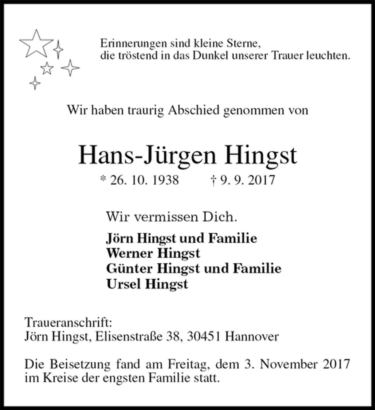 <p>Erinnerungen sind kleine Sterne,<br />die tröstend in das Dunkel unserer Trauer leuchten.</p><p>Wir haben traurig Abschied genommen von<br />Hans-Jürgen Hingst<br />* 26. 10. 1938 † 9. 9. 2017<br />Wir vermissen Dich.<br />Jörn Hingst und Familie<br />Werner Hingst<br />Günter Hingst und Familie<br />Ursel Hingst<br />Traueranschrift:<br />Jörn Hingst, Elisenstraße 38, 30451 Hannover</p><p>Die Beisetzung fand am Freitag, dem 3. November 2017 im Kreise der engsten Familie statt.</p>
