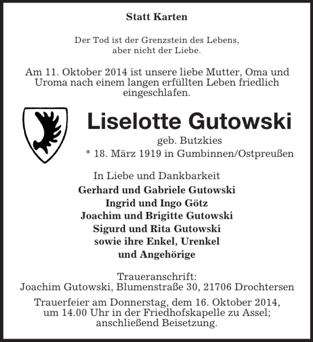 <p>Statt Karten<br />Der Tod ist der Grenzstein des Lebens,<br />aber nicht der Liebe.<br />Am 11. Oktober 2014 ist unsere liebe Mutter, Oma und Uroma nach einem langen erfüllten Leben friedlich<br />eingeschlafen.<br />Liselotte Gutowski<br />geb. Butzkies<br />* 18. März 1919 in Gumbinnen/Ostpreußen<br />In Liebe und Dankbarkeit<br />Gerhard und Gabriele Gutowski<br />Ingrid und Ingo Götz<br />Joachim und Brigitte Gutowski<br />Sigurd und Rita Gutowski<br />sowie ihre Enkel, Urenkel<br />und Angehörige<br />Traueranschrift:<br />Joachim Gutowski, Blumenstraße 30, 21706 Drochtersen<br />Trauerfeier am Donnerstag, dem 16. Oktober 2014,<br />um 14.00 Uhr in der Friedhofskapelle zu Assel;<br />anschließend Beisetzung.</p>