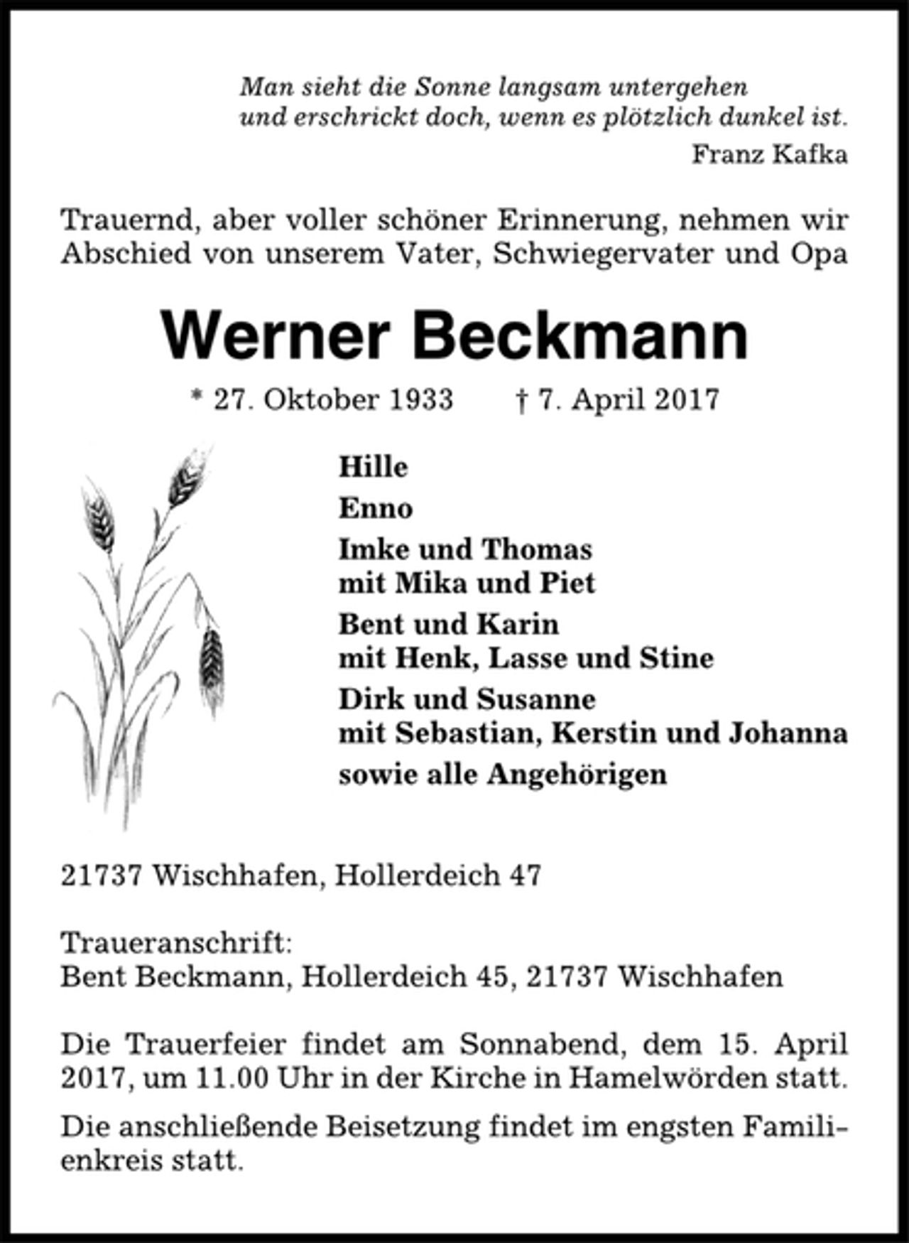 <p>Man sieht die Sonne langsam untergehen<br />und erschrickt doch, wenn es plötzlich dunkel ist.<br />Franz Kafka<br />Trauernd, aber voller schöner Erinnerung, nehmen wir<br />Abschied von unserem Vater, Schwiegervater und Opa<br />Werner Beckmann<br />* 27. Oktober 1933 † 7. April 2017<br />Hille<br />Enno<br />Imke und Thomas<br />mit Mika und Piet<br />Bent und Karin<br />mit Henk, Lasse und Stine<br />Dirk und Susanne<br />mit Sebastian, Kerstin und Johanna<br />sowie alle Angehörigen<br />21737 Wischhafen, Hollerdeich 47<br />Traueranschrift:<br />Bent Beckmann, Hollerdeich 45, 21737 Wischhafen<br />Die Trauerfeier findet am Sonnabend, dem 15. April<br />2017, um 11.00 Uhr in der Kirche in Hamelwörden statt.<br />Die anschließende Beisetzung findet im engsten Familienkreis<br />statt.</p>