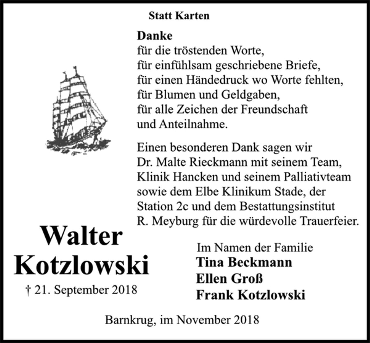 <p>Statt Karten<br />Danke<br />für die tröstenden Worte,<br />für einfühlsam geschriebene Briefe,<br />für einen Händedruck wo Worte fehlten,<br />für Blumen und Geldgaben,<br />für alle Zeichen der Freundschaft<br />und Anteilnahme.<br />Einen besonderen Dank sagen wir<br />dem Elbe Klinikum Stade der Station 2c,<br />Klinik Hancken und seinem Palliativteam<br />sowie Dr. Malte Rieckmann mit seinem<br />Team und dem Bestattungsinstitut R.<br />Meyburg für die würdevolle Trauerfeier.<br />Im Namen der Familie<br />Tina Beckmann<br />Ellen Groß<br />Walter<br />Kotzlowski<br />† 21. September 2018<br />Drochtersen, im November 2018</p>