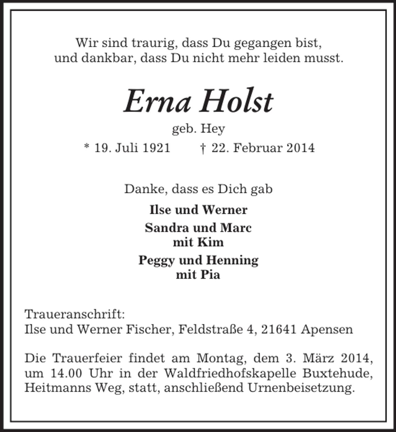 <p>Wir sind traurig, dass Du gegangen bist,<br />und dankbar, dass Du nicht mehr leiden musst.<br />Erna Holst<br />geb. Hey<br />* 19. Juli 1921 † 22. Februar 2014<br />Danke, dass es Dich gab<br />Ilse und Werner<br />Sandra und Marc<br />mit Kim<br />Peggy und Henning<br />mit Pia<br />Traueranschrift:<br />Ilse und Werner Fischer, Feldstraße 4, 21641 Apensen</p><p>Die Trauerfeier findet am Montag, dem 3. März 2014, um 14.00 Uhr in der Waldfriedhofskapelle Buxtehude, Heitmanns Weg, statt, anschließend Urnenbeisetzung.</p>
