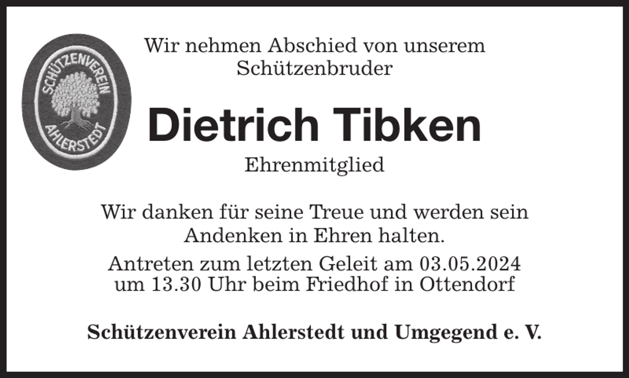 <p>Wir nehmen Abschied von unserem<br />Schützenbruder<br />Wir danken für seine Treue und werden sein<br />Andenken in Ehren halten.<br />Antreten zum letzten Geleit am 03.05.2024<br />um 13.30 Uhr beim Friedhof in Ottendorf<br />Schützenverein Ahlerstedt und Umgegend e. V.<br />Dietrich Tibken<br />Ehrenmitglied</p>
