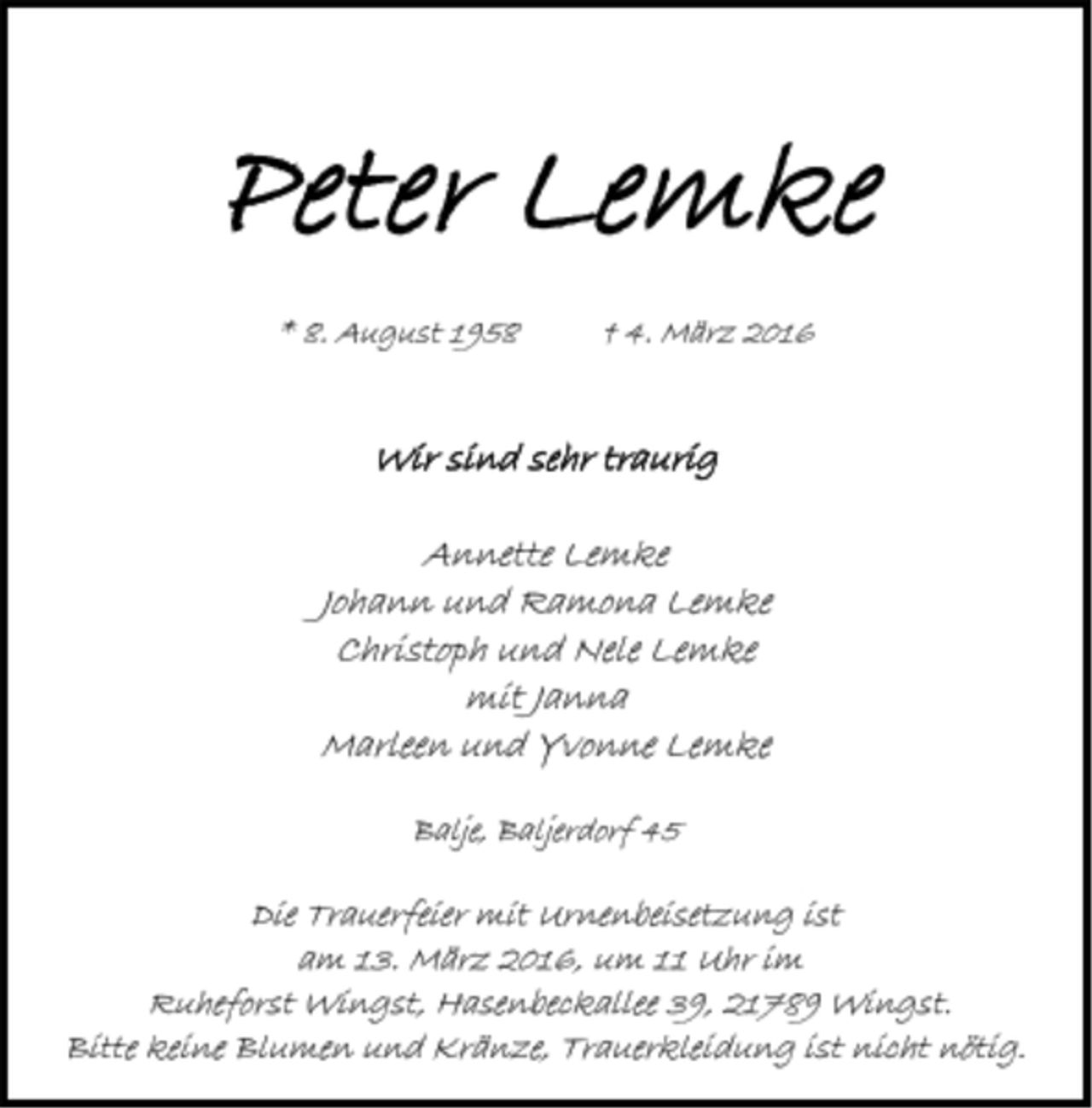<p>Peter Lemke<br />* 8. August 1958 † 4. März 2016<br />Wir sind sehr traurig<br />Annette Lemke<br />Johann und Ramona Lemke<br />Christoph und Nele Lemke<br />mit Janna<br />Marleen und Yvonne Lemke<br />Balje, Baljerdorf 45<br />Die Trauerfeier mit Urnenbeisetzung ist<br />am 13. März 2016, um 11 Uhr im<br />Ruheforst Wingst, Hasenbeckallee 39, 21789 Wingst.<br />Bitte keine Blumen und Kränze, Trauerkleidung ist nicht nötig</p>