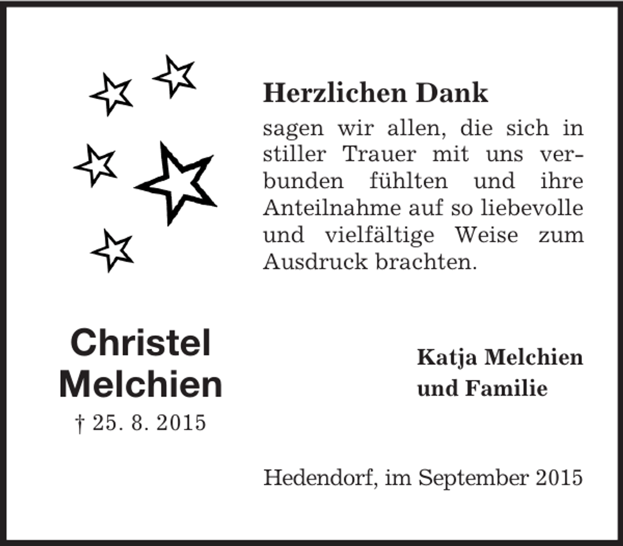 <p>Christel<br />Melchien<br />† 25. 8. 2015<br />Herzlichen Dank<br />sagen wir allen, die sich in stiller Trauer mit uns verbunden fühlten und ihre<br />Anteilnahme auf so liebevolle<br />und vielfältige Weise zum Ausdruck brachten.<br />Katja Melchien<br />und Familie<br />Hedendorf, im September 2015</p>
