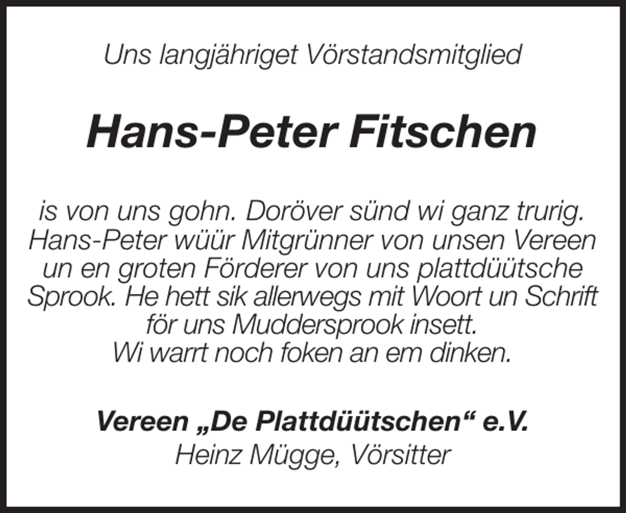 <p>Uns langjähriget Vörstandsmitglied<br />Hans-Peter Fitschen<br />is von uns gohn. Doröver sünd wi ganz trurig.<br />Hans-Peter wüür Mitgrünner von unsen Vereen<br />un en groten Förderer von uns plattdüütsche<br />Sprook. He hett sik allerwegs mit Woort un Schrift<br />för uns Muddersprook insett.<br />Wi warrt noch foken an em dinken.<br />Vereen „De Plattdüütschen“ e.V.<br />Heinz Mügge, Vörsitter</p>
