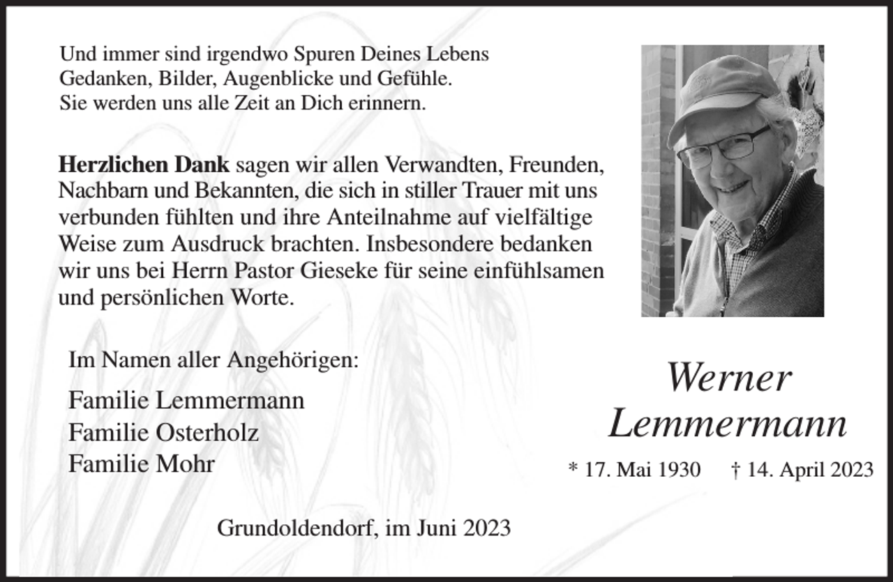 <p>Und immer sind irgendwo Spuren Deines Lebens<br />Gedanken, Bilder, Augenblicke und Gefühle.<br />Sie werden uns alle Zeit an Dich erinnern.<br />Herzlichen Dank sagen wir allen Verwandten, Freunden, Nachbarn und Bekannten, die sich in stiller Trauer mit uns verbunden fühlten und ihre Anteilnahme auf vielfältige<br />Weise zum Ausdruck brachten. Insbesondere bedanken wir uns bei Herrn Pastor Gieseke für seine einfühlsamen und persönlichen Worte.<br />Im Namen aller Angehörigen:<br />Familie Lemmermann<br />Familie Osterholz<br />Familie Mohr<br />Grundoldendorf, im Juni 2023<br />Werner<br />Lemmermann<br />* 17. Mai 1930 † 14. April 2023</p>