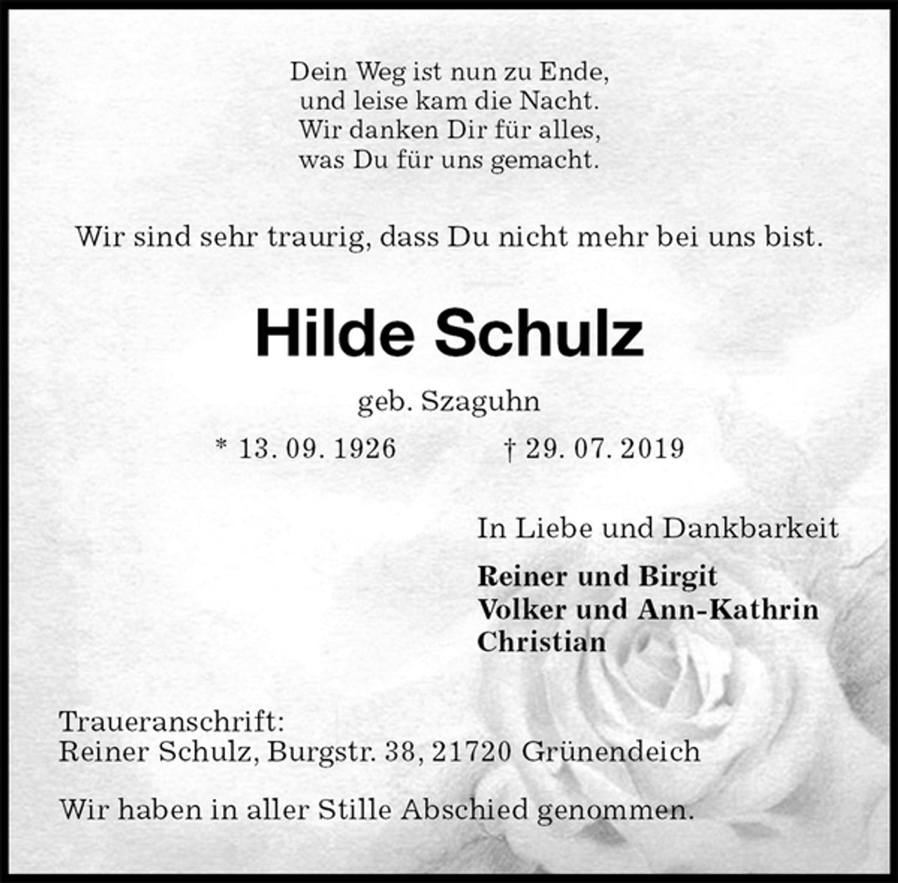 <p>Dein Weg ist nun zu Ende,<br />und leise kam die Nacht.<br />Wir danken Dir für alles,<br />was Du für uns gemacht.<br />Wir sind sehr traurig, dass Du nicht mehr bei uns bist.<br />Hilde Schulz<br />geb. Szaguhn<br />* 13. 09. 1926 † 29. 07. 2019<br />In Liebe und Dankbarkeit<br />Reiner und Birgit<br />Volker und Ann-Kathrin<br />Christian<br />Traueranschrift:<br />Reiner Schulz, Burgstr. 38, 21720 Grünendeich</p><p>Wir haben in aller Stille Abschied genommen.</p>