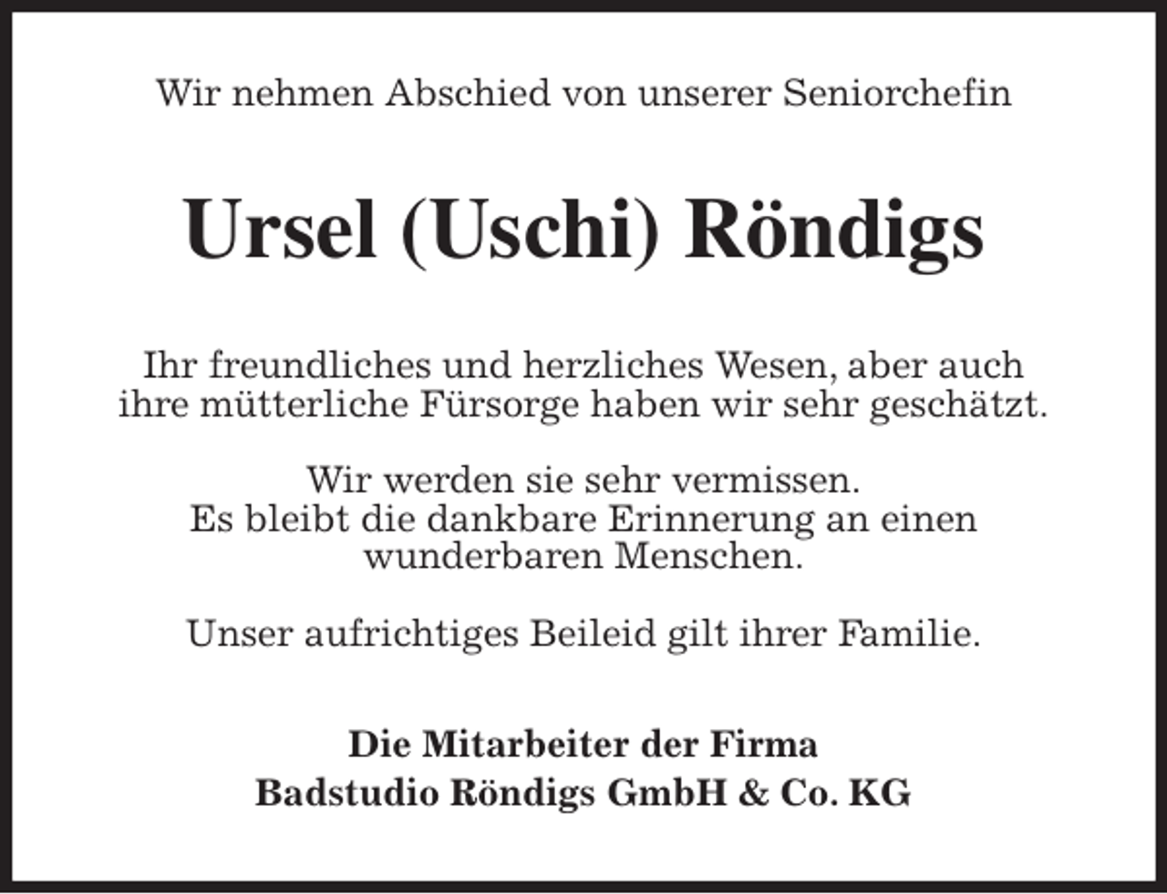 <p>Wir nehmen Abschied von unserer Seniorchefin<br />Ursel (Uschi) Röndigs<br />Ihr freundliches und herzliches Wesen, aber auch<br />ihre mütterliche Fürsorge haben wir sehr geschätzt.<br />Wir werden sie sehr vermissen.<br />Es bleibt die dankbare Erinnerung an einen<br />wunderbaren Menschen.<br />Unser aufrichtiges Beileid gilt ihrer Familie.<br />Die Mitarbeiter der Firma<br />Badstudio Röndigs GmbH &amp; Co. KG</p>