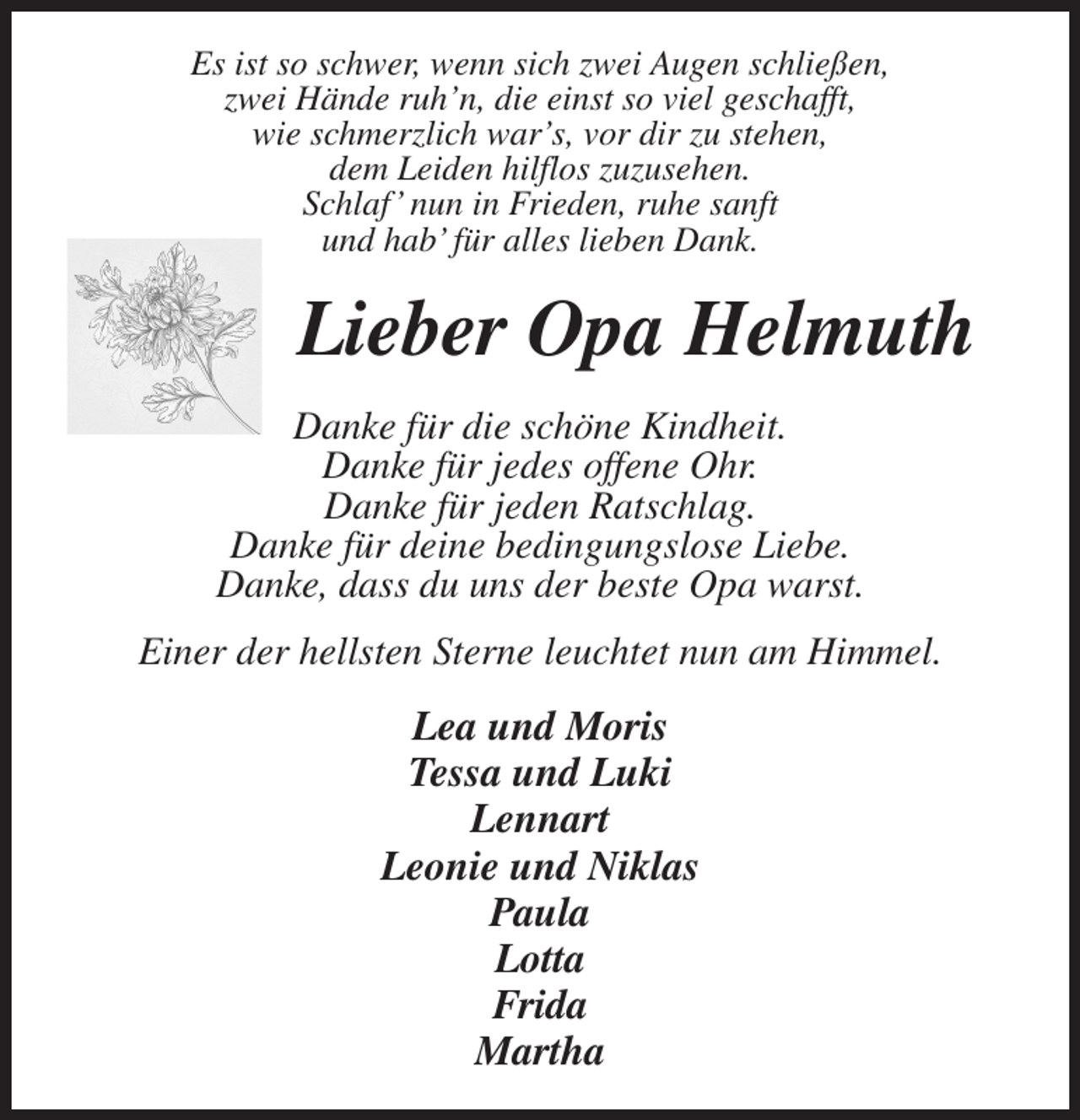 <p>Es ist so schwer, wenn sich zwei Augen schließen,<br />zwei Hände ruh'n, die einst so viel geschafft,<br />wie schmerzlich war's, vor dir zu stehen,<br />dem Leiden hilflos zuzusehen.<br />Schlaf' nun in Frieden, ruhe sanft<br />und hab' für alles lieben Dank.<br />Lieber Opa Helmuth<br />Danke für die schöne Kindheit.<br />Danke für jedes offene Ohr.<br />Danke für jeden Ratschlag.<br />Danke für deine bedingungslose Liebe.<br />Danke, dass du uns der beste Opa warst.<br />Einer der hellsten Sterne leuchtet nun am Himmel.<br />Lea und Moris<br />Tessa und Luki<br />Lennart<br />Leonie und Niklas<br />Paula<br />Lotta<br />Frida<br />Martha</p>