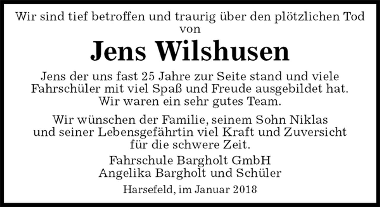 <p>Wir sind tief betroffen und traurig über den plötzlichen Tod von<br />Jens Wilshusen<br />Jens der uns fast 25 Jahre zur Seite stand und viele<br />Fahrschüler mit viel Spaß und Freude ausgebildet hat.<br />Wir waren ein sehr gutes Team.<br />Wir wünschen der Familie, seinem Sohn Niklas<br />und seiner Lebensgefährtin viel Kraft und Zuversicht<br />für die schwere Zeit.<br />Fahrschule Bargholt GmbH<br />Angelika Bargholt und Schüler<br />Harsefeld, im Januar 2018</p>