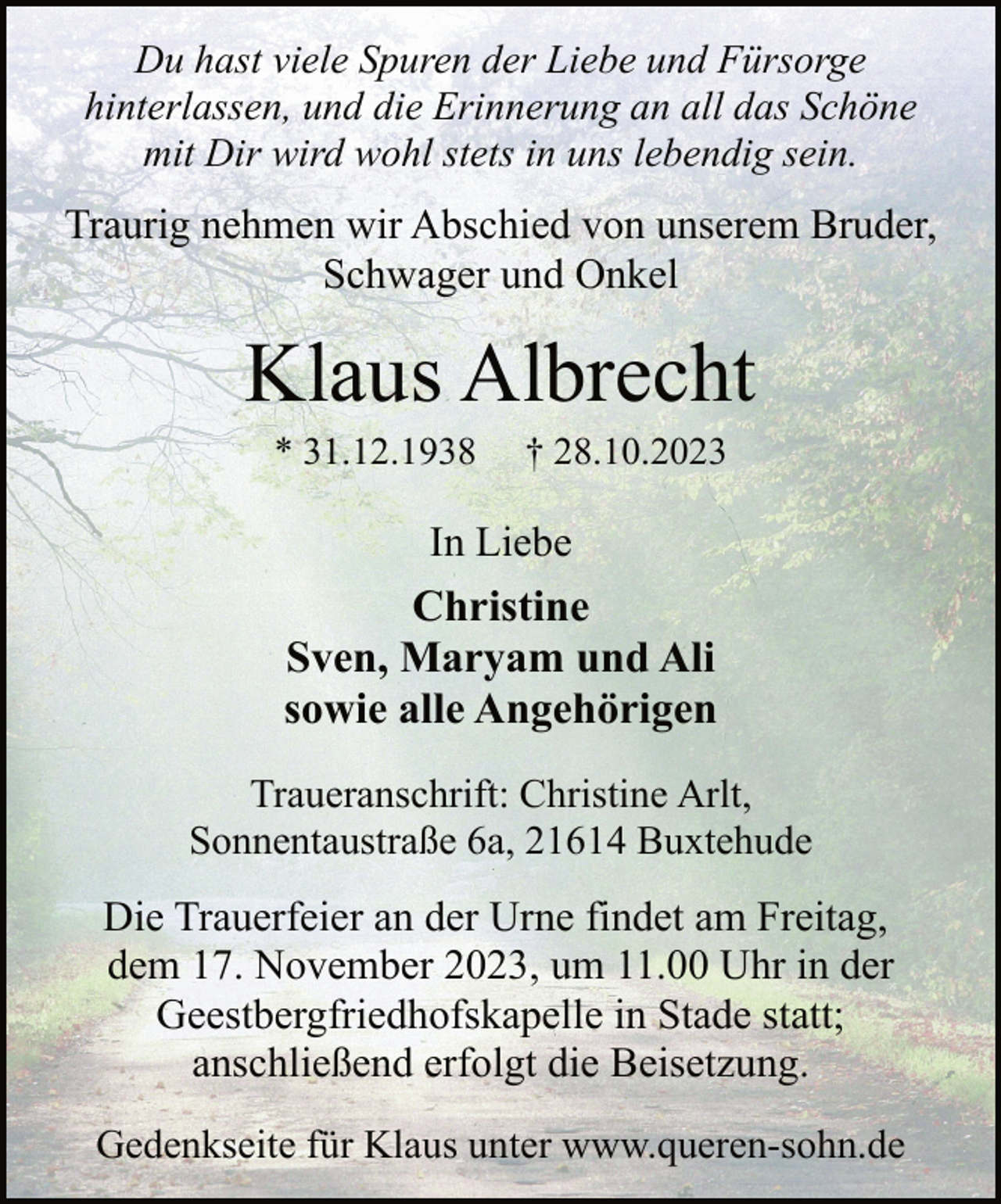 <p>Du hast viele Spuren der Liebe und Fürsorge<br />hinterlassen, und die Erinnerung an all das Schöne<br />mit Dir wird wohl stets in uns lebendig sein.</p><p>Traurig nehmen wir Abschied von unserem Bruder,<br />Schwager und Onkel</p><p>Klaus Albrecht<br />* 31.12.1938</p><p>† 28.10.2023</p><p>In Liebe</p><p>Christine<br />Sven, Maryam und Ali<br />sowie alle Angehörigen<br />Traueranschrift: Christine Arlt,<br />Sonnentaustraße 6a, 21614 Buxtehude</p><p>Die Trauerfeier an der Urne findet am Freitag,<br />dem 17. November 2023, um 11.00 Uhr in der<br />Geestbergfriedhofskapelle in Stade statt;<br />anschließend erfolgt die Beisetzung.<br />Gedenkseite für Klaus unter www.queren-sohn.de</p>
