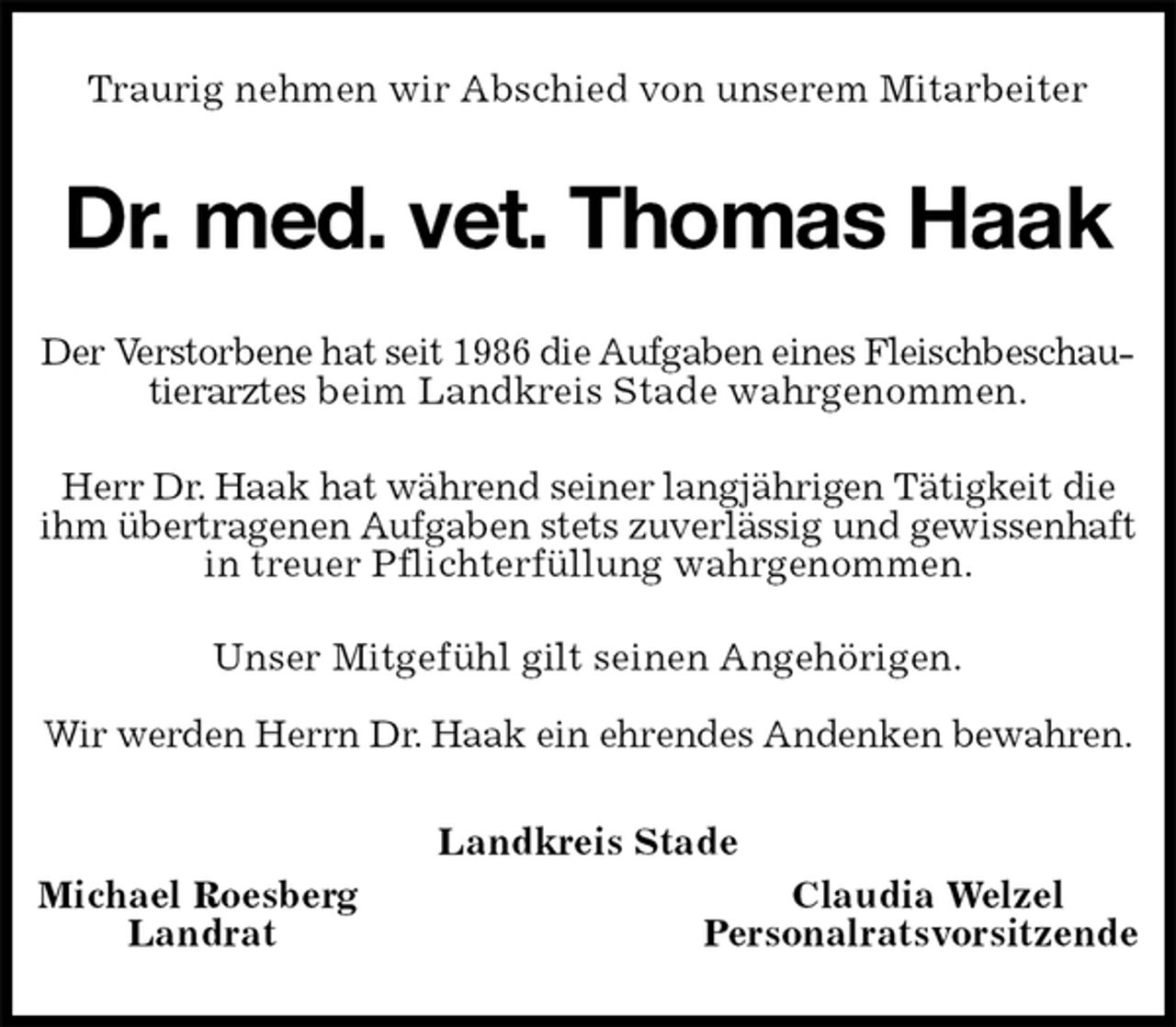 <p>Traurig nehmen wir Abschied von unserem Mitarbeiter<br />Dr. med. vet. Thomas Haak<br />Der Verstorbene hat seit 1986 die Aufgaben eines Fleischbeschautierarztes beim Landkreis Stade wahrgenommen.</p>
<p>Herr Dr. Haak hat während seiner langjährigen Tätigkeit die ihm übertragenen Aufgaben stets zuverlässig und gewissenhaft in treuer Pflichterfüllung wahrgenommen.<br />Unser Mitgefühl gilt seinen Angehörigen.</p>
<p>Wir werden Herrn Dr. Haak ein ehrendes Andenken bewahren.<br />Landkreis Stade<br />Michael Roesberg Claudia Welzel<br />Landrat Personalratsvorsitzende</p>