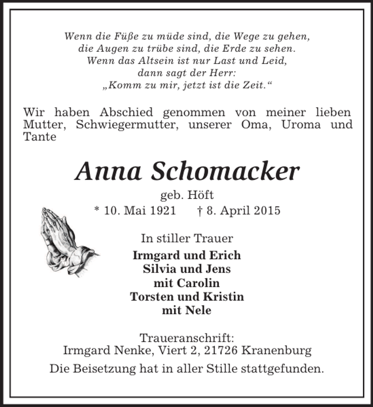<p>Wenn die Füße zu müde sind, die Wege zu gehen,<br />die Augen zu trübe sind, die Erde zu sehen.<br />Wenn das Altsein ist nur Last und Leid,<br />dann sagt der Herr:<br />„Komm zu mir, jetzt ist die Zeit.“<br />Wir haben Abschied genommen von meiner lieben<br />Mutter, Schwiegermutter, unserer Oma, Uroma und Tante<br />Anna Schomacker<br />geb. Höft<br />* 10. Mai 1921 † 8. April 2015<br />In stiller Trauer<br />Irmgard und Erich<br />Silvia und Jens<br />mit Carolin<br />Torsten und Kristin<br />mit Nele<br />Traueranschrift:<br />Irmgard Nenke, Viert 2, 21726 Kranenburg<br />Die Beisetzung hat in aller Stille stattgefunden.</p>