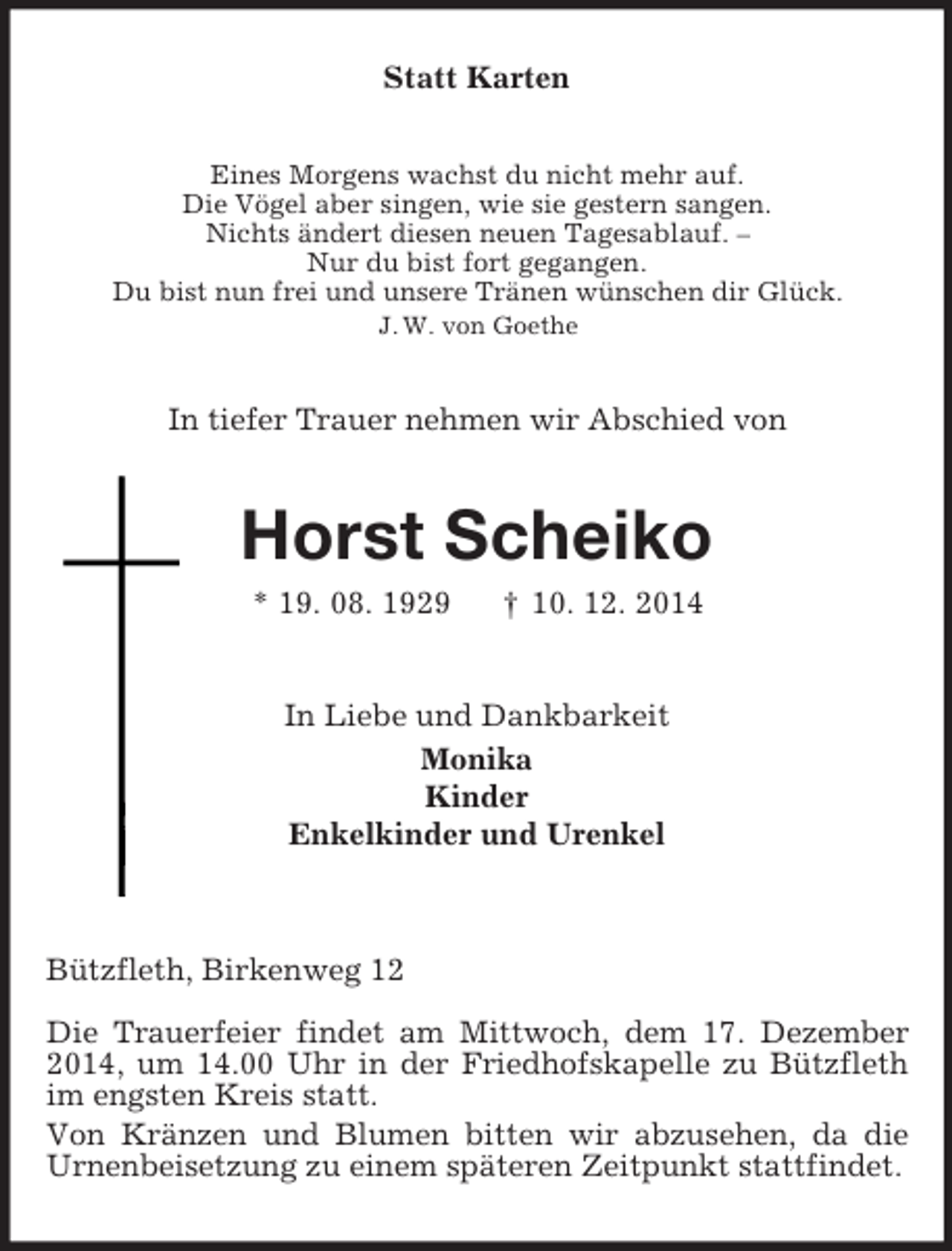 <p>Statt Karten<br />Eines Morgens wachst du nicht mehr auf.<br />Die Vögel aber singen, wie sie gestern sangen.<br />Nichts ändert diesen neuen Tagesablauf. –<br />Nur du bist fort gegangen.<br />Du bist nun frei und unsere Tränen wünschen dir Glück.<br />J. W. von Goethe<br />In tiefer Trauer nehmen wir Abschied von<br />Horst Scheiko<br />* 19. 08. 1929 † 10. 12. 2014<br />In Liebe und Dankbarkeit<br />Monika<br />Kinder<br />Enkelkinder und Urenkel</p><p>Bützfleth, Birkenweg 12</p><p>Die Trauerfeier findet am Mittwoch, dem 17. Dezember 2014, um 14.00 Uhr in der Friedhofskapelle zu Bützfleth im engsten Kreis statt.<br />Von Kränzen und Blumen bitten wir abzusehen, da die Urnenbeisetzung zu einem späteren Zeitpunkt stattfindet.</p>