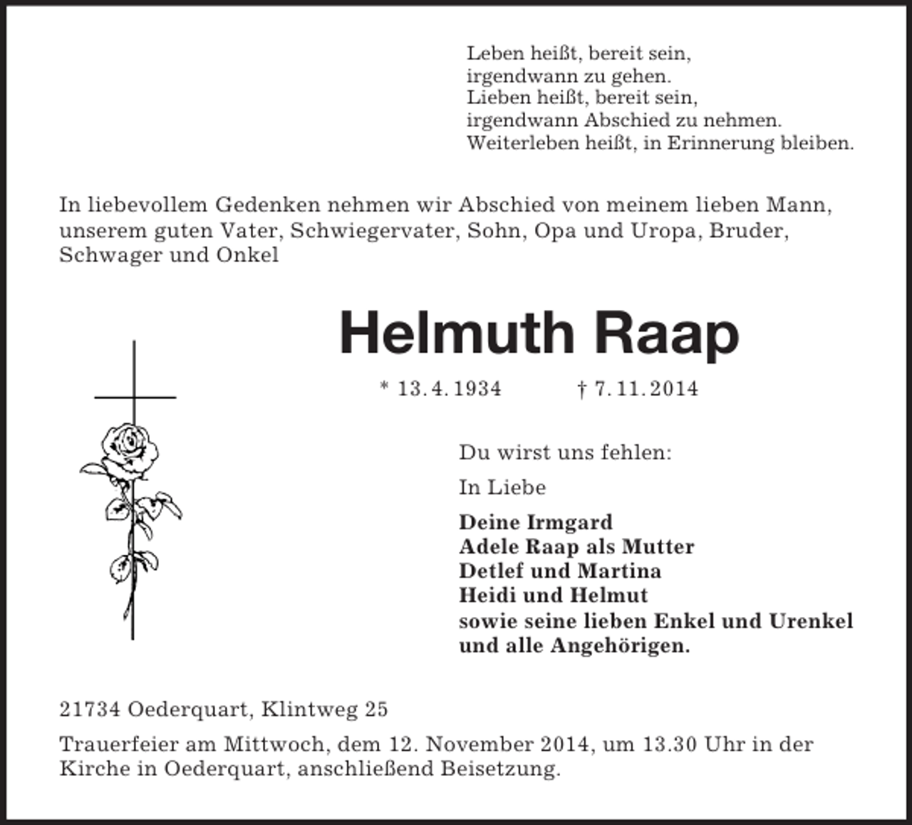 <p>Leben heißt, bereit sein,<br />irgendwann zu gehen.<br />Lieben heißt, bereit sein,<br />irgendwann Abschied zu nehmen.<br />Weiterleben heißt, in Erinnerung bleiben.<br />In liebevollem Gedenken nehmen wir Abschied von meinem lieben Mann, unserem guten Vater, Schwiegervater, Sohn, Opa und Uropa, Bruder, Schwager und Onkel<br />Helmuth Raap<br />* 13. 4. 1934 † 7. 11. 2014<br />Du wirst uns fehlen:<br />In Liebe<br />Deine Irmgard<br />Adele Raap als Mutter<br />Detlef und Martina<br />Heidi und Helmut<br />sowie seine lieben Enkel und Urenkel<br />und alle Angehörigen.<br />21734 Oederquart, Klintweg 25<br />Trauerfeier am Mittwoch, dem 12. November 2014, um 13.30 Uhr in der Kirche in Oederquart, anschließend Beisetzung.</p>