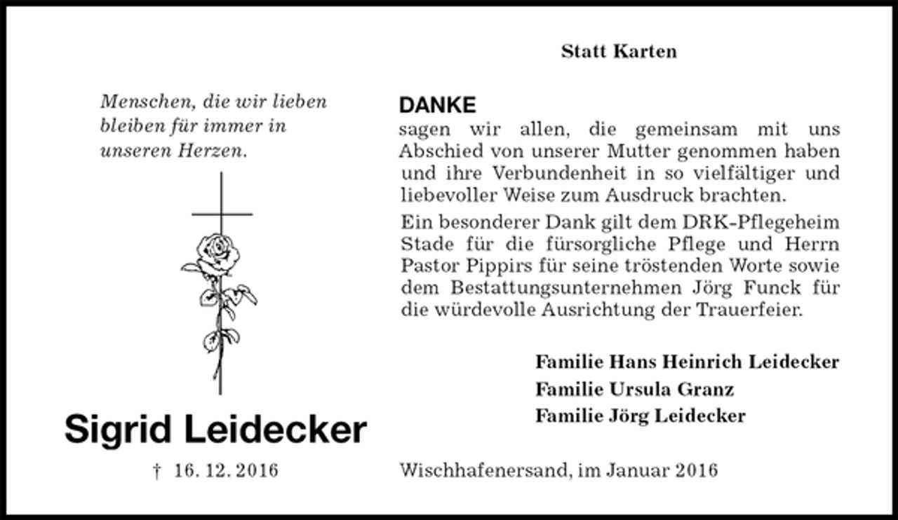 <p>Statt Karten<br />DANKE<br />sagen wir allen, die gemeinsam mit uns<br />Abschied von unserer Mutter genommen haben und ihre Verbundenheit in so vielfältiger und<br />liebevoller Weise zum Ausdruck brachten.<br />Ein besonderer Dank gilt dem DRK-Pflegeheim Stade für die fürsorgliche Pflege und Herrn Pastor Pippirs für seine tröstenden Worte sowie dem Bestattungsunternehmen Jörg Funck für die würdevolle Ausrichtung der Trauerfeier.<br />Familie Hans Heinrich Leidecker<br />Familie Ursula Granz<br />Familie Jörg Leidecker<br />Wischhafenersand, im Januar 2016<br />Sigrid Leidecker<br />† 16. 12. 2016</p>
<p>Menschen, die wir lieben<br />bleiben für immer in<br />unseren Herzen.</p>