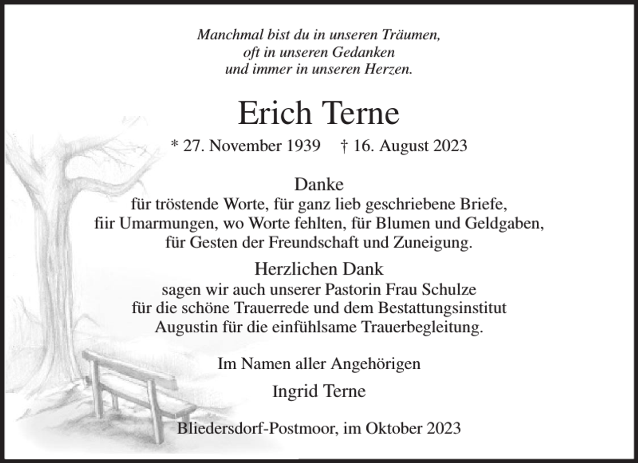 <p>Manchmal bist du in unseren Träumen,<br />oft in unseren Gedanken<br />und immer in unseren Herzen.<br />Erich Terne<br />* 27. November 1939 † 16. August 2023<br />Danke<br />für tröstende Worte, für ganz lieb geschriebene Briefe,<br />fiir Umarmungen, wo Worte fehlten, für Blumen und Geldgaben,<br />für Gesten der Freundschaft und Zuneigung.<br />Herzlichen Dank<br />sagen wir auch unserer Pastorin Frau Schulze<br />für die schöne Trauerrede und dem Bestattungsinstitut<br />Augustin für die einfühlsame Trauerbegleitung.<br />Im Namen aller Angehörigen<br />Ingrid Terne<br />Bliedersdorf-Postmoor, im Oktober 2023</p>