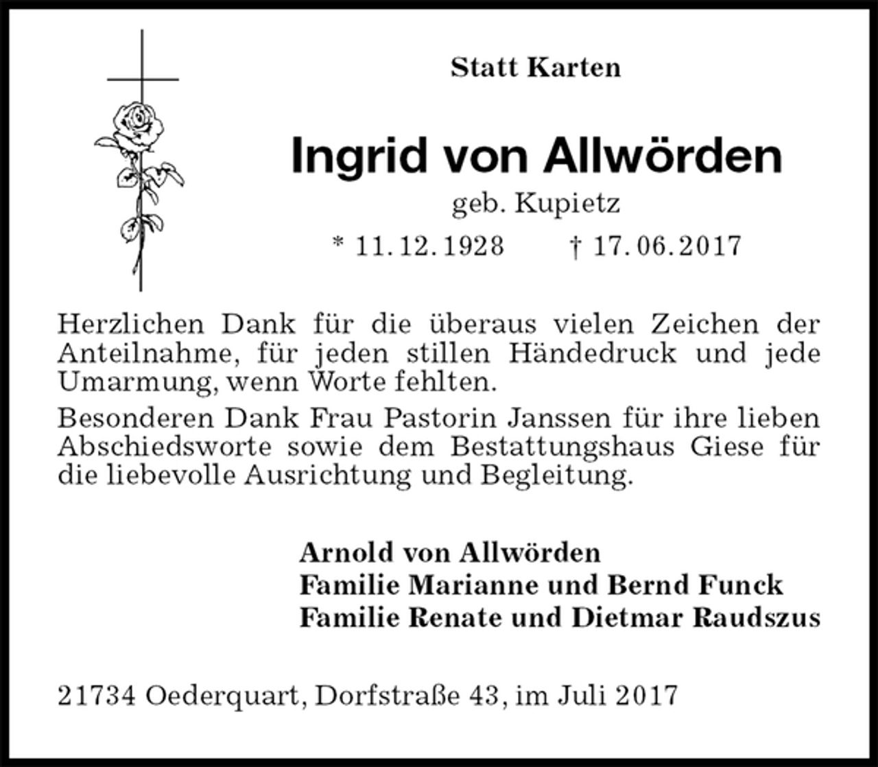 <p>Statt Karten<br />Ingrid von Allwörden<br />geb. Kupietz<br />* 11. 12. 1928 † 17. 06. 2017<br />Herzlichen Dank für die überaus vielen Zeichen der<br />Anteilnahme, für jeden stillen Händedruck und jede Umarmung, wenn Worte fehlten.<br />Besonderen Dank Frau Pastorin Janssen für ihre lieben Abschiedsworte sowie dem Bestattungshaus Giese für die liebevolle Ausrichtung und Begleitung.<br />Arnold von Allwörden<br />Familie Marianne und Bernd Funck<br />Familie Renate und Dietmar Raudszus<br />21734 Oederquart, Dorfstraße 43, im Juli 2017</p>
