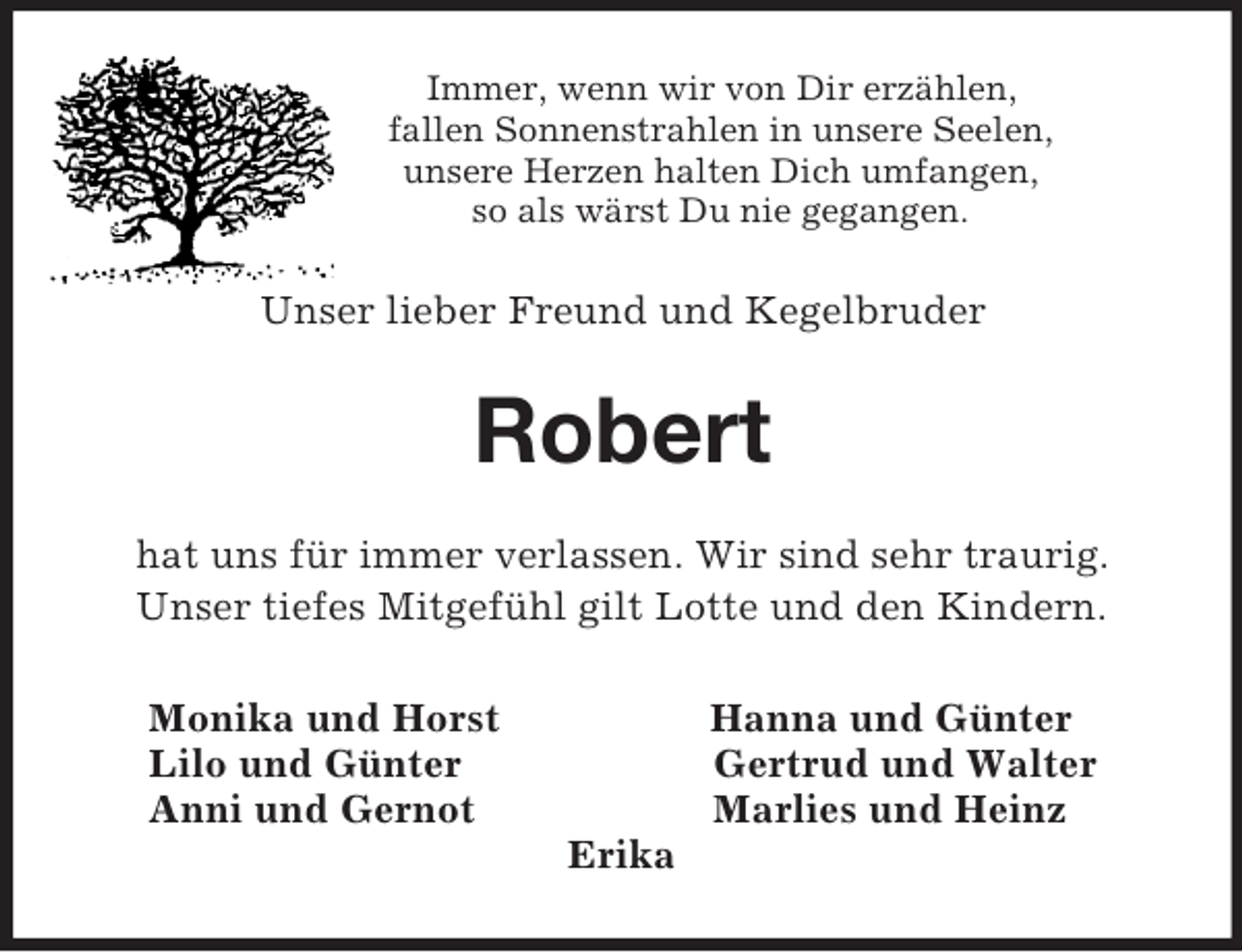 <p>Immer, wenn wir von Dir erzählen,<br />fallen Sonnenstrahlen in unsere Seelen,<br />unsere Herzen halten Dich umfangen,<br />so als wärst Du nie gegangen.<br />Unser lieber Freund und Kegelbruder<br />Robert<br />hat uns für immer verlassen. Wir sind sehr traurig.<br />Unser tiefes Mitgefühl gilt Lotte und den Kindern.<br />Monika und Horst Hanna und Günter<br />Lilo und Günter Gertrud und Walter<br />Anni und Gernot Marlies und Heinz<br />Erika</p>