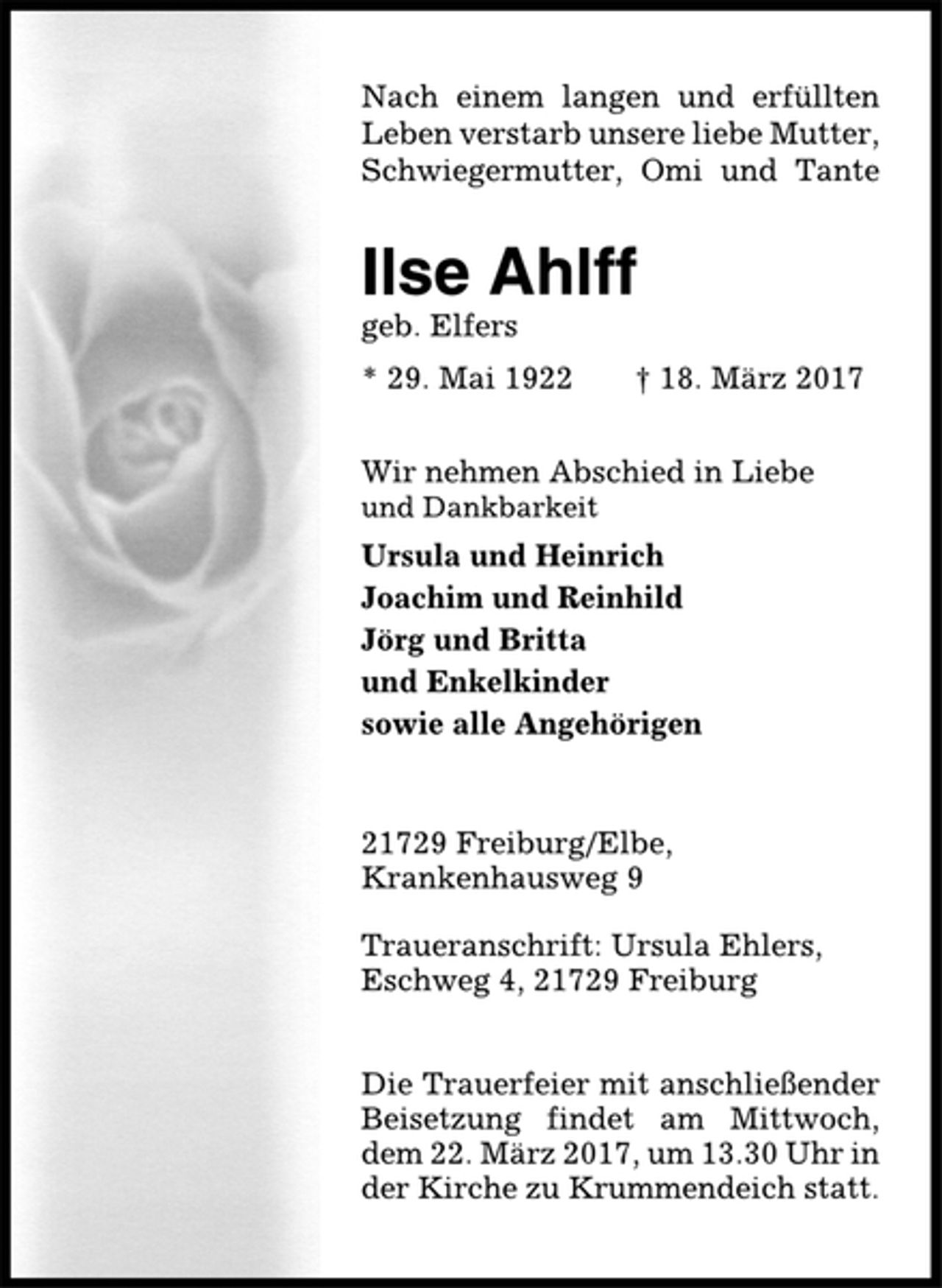<p>Nach einem langen und erfüllten<br />Leben verstarb unsere liebe Mutter,<br />Schwiegermutter, Omi und Tante<br />Ilse Ahlff<br />geb. Elfers<br />* 29. Mai 1922 † 18. März 2017<br />Wir nehmen Abschied in Liebe<br />und Dankbarkeit<br />Ursula und Heinrich<br />Joachim und Reinhild<br />Jörg und Britta<br />und Enkelkinder<br />sowie alle Angehörigen<br />21729 Freiburg/Elbe,<br />Krankenhausweg 9<br />Traueranschrift: Ursula Ehlers,<br />Eschweg 4, 21729 Freiburg<br />Die Trauerfeier mit anschließender<br />Beisetzung findet am Mittwoch,<br />dem 22. März 2017, um 13.30 Uhr in<br />der Kirche zu Krummendeich statt.</p>