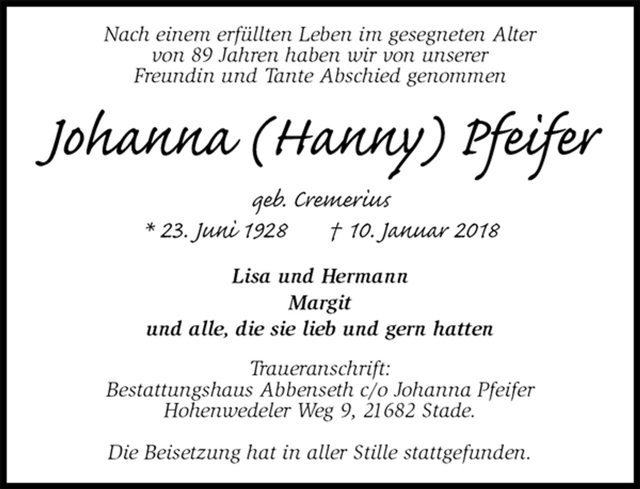 <p>Nach einem erfüllten Leben im gesegneten Alter<br />von 89 Jahren haben wir von unserer<br />Freundin und Tante Abschied genommen<br />Johanna (Hanny) Pfeifer<br />geb. Cremerius<br />* 23. Juni 1928 † 10. Januar 2018<br />Lisa und Hermann<br />Margit<br />und alle, die sie lieb und gern hatten<br />Traueranschrift:<br />Bestattungshaus Abbenseth c/o Johanna Pfeifer<br />Hohenwedeler Weg 9, 21682 Stade.</p><p>Die Beisetzung hat in aller Stille stattgefunden.</p>