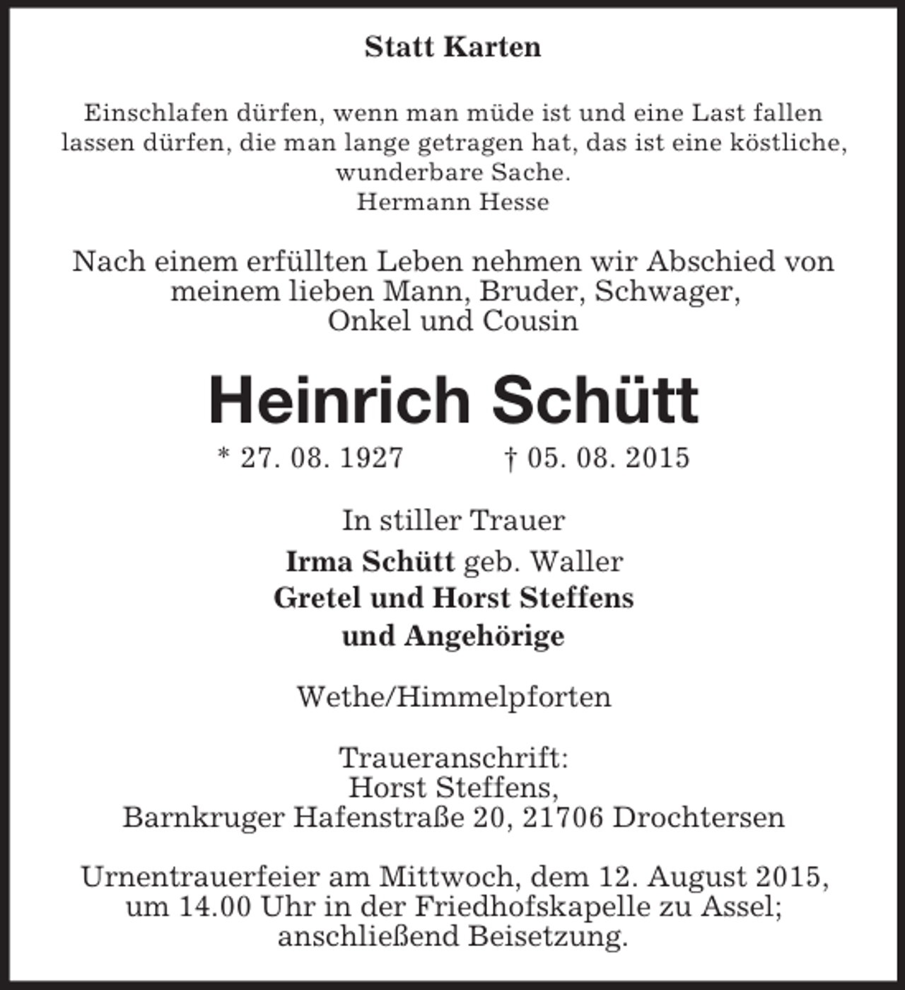 <p>Statt Karten<br />Einschlafen dürfen, wenn man müde ist und eine Last fallen lassen dürfen, die man lange getragen hat, das ist eine köstliche, wunderbare Sache.<br />Hermann Hesse<br />Nach einem erfüllten Leben nehmen wir Abschied von meinem lieben Mann, Bruder, Schwager,<br />Onkel und Cousin<br />Heinrich Schütt<br />* 27. 08. 1927 † 05. 08. 2015<br />In stiller Trauer<br />Irma Schütt geb. Waller<br />Gretel und Horst Steffens<br />und Angehörige<br />Wethe/Himmelpforten</p><p>Traueranschrift:<br />Horst Steffens,<br />Barnkruger Hafenstraße 20, 21706 Drochtersen</p><p>Urnentrauerfeier am Mittwoch, dem 12. August 2015, um 14.00 Uhr in der Friedhofskapelle zu Assel;<br />anschließend Beisetzung.</p>