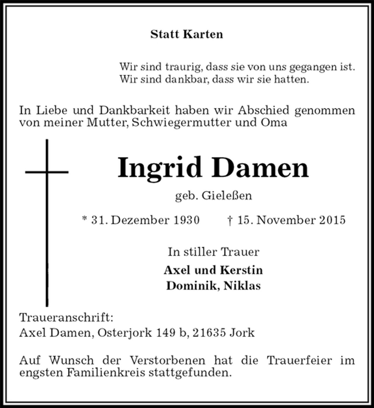 <p>Statt Karten<br />Wir sind traurig, dass sie von uns gegangen ist.<br />Wir sind dankbar, dass wir sie hatten.<br />In Liebe und Dankbarkeit haben wir Abschied genommen von meiner Mutter, Schwiegermutter und Oma<br />Ingrid Damen<br />geb. Gieleßen<br />* 31. Dezember 1930 † 15. November 2015<br />In stiller Trauer<br />Axel und Kerstin<br />Dominik, Niklas<br />Traueranschrift:<br />Axel Damen, Osterjork 149 b, 21635 Jork<br />Auf Wunsch der Verstorbenen hat die Trauerfeier im<br />engsten Familienkreis stattgefunden.</p>
