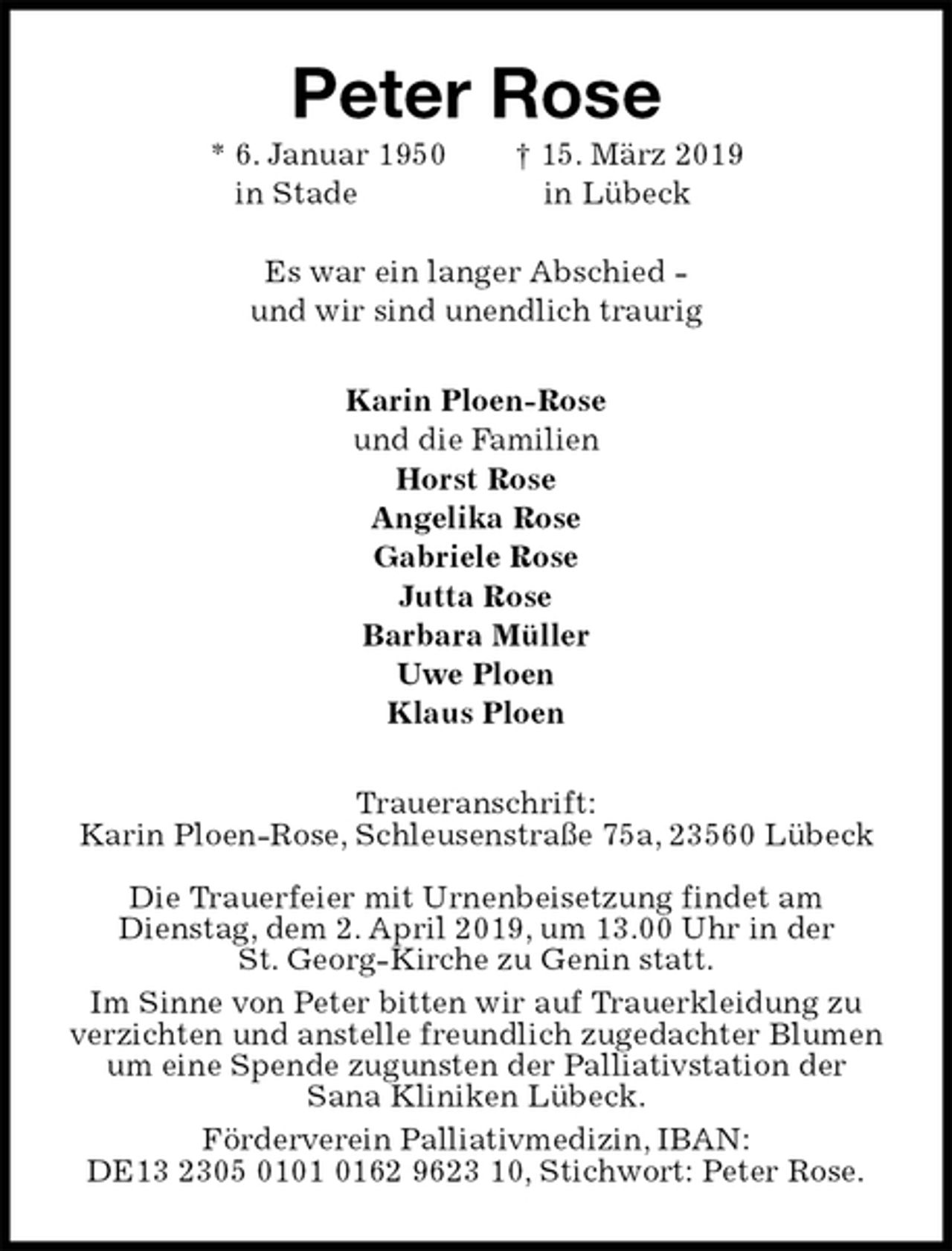 <p>Peter Rose<br />* 6. Januar 1950 † 15. März 2019<br />in Stade in Lübeck</p><p>Es war ein langer Abschied -<br />und wir sind unendlich traurig<br />Karin Ploen-Rose<br />und die Familien<br />Horst Rose<br />Angelika Rose<br />Gabriele Rose<br />Jutta Rose<br />Barbara Müller<br />Uwe Ploen<br />Klaus Ploen<br />Traueranschrift:<br />Karin Ploen-Rose, Schleusenstraße 75a, 23560 Lübeck</p><p>Die Trauerfeier mit Urnenbeisetzung findet am<br />Dienstag, dem 2. April 2019, um 13.00 Uhr in der<br />St. Georg-Kirche zu Genin statt.<br />Im Sinne von Peter bitten wir auf Trauerkleidung zu verzichten und anstelle freundlich zugedachter Blumen um eine Spende zugunsten der Palliativstation der<br />Sana Kliniken Lübeck.<br />Förderverein Palliativmedizin, IBAN:<br />DE13 2305 0101 0162 9623 10, Stichwort: Peter Rose.</p>