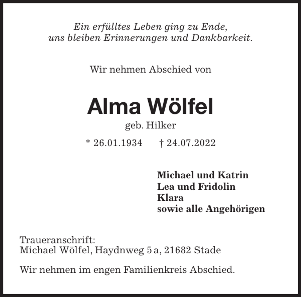 <p>Ein erfülltes Leben ging zu Ende,<br />uns bleiben Erinnerungen und Dankbarkeit.<br />Wir nehmen Abschied von<br />Alma Wölfel<br />geb. Hilker<br />* 26.01.1934 † 24.07.2022<br />Michael und Katrin<br />Lea und Fridolin<br />Klara<br />sowie alle Angehörigen<br />Traueranschrift:<br />Michael Wölfel, Haydnweg 5 a, 21682 Stade</p><p>Wir nehmen im engen Familienkreis Abschied.</p>