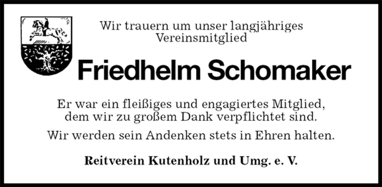<p>Wir trauern um unser langjähriges<br />Vereinsmitglied<br />Friedhelm Schomaker<br />Er war ein fleißiges und engagiertes Mitglied,<br />dem wir zu großem Dank verpflichtet sind.<br />Wir werden sein Andenken stets in Ehren halten.<br />Reitverein Kutenholz und Umg. e. V.</p>