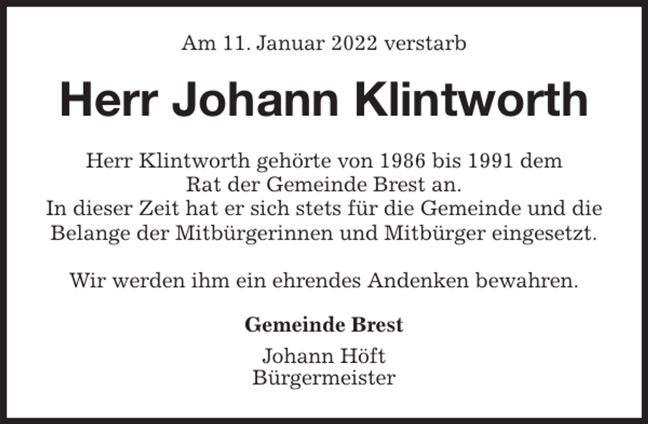 <p>Am 11. Januar 2022 verstarb<br />Herr Johann Klintworth<br />Herr Klintworth gehörte von 1986 bis 1991 dem<br />Rat der Gemeinde Brest an.<br />In dieser Zeit hat er sich stets für die Gemeinde und die<br />Belange der Mitbürgerinnen und Mitbürger eingesetzt.</p>
<p>Wir werden ihm ein ehrendes Andenken bewahren.<br />Gemeinde Brest<br />Johann Höft<br />Bürgermeister</p>