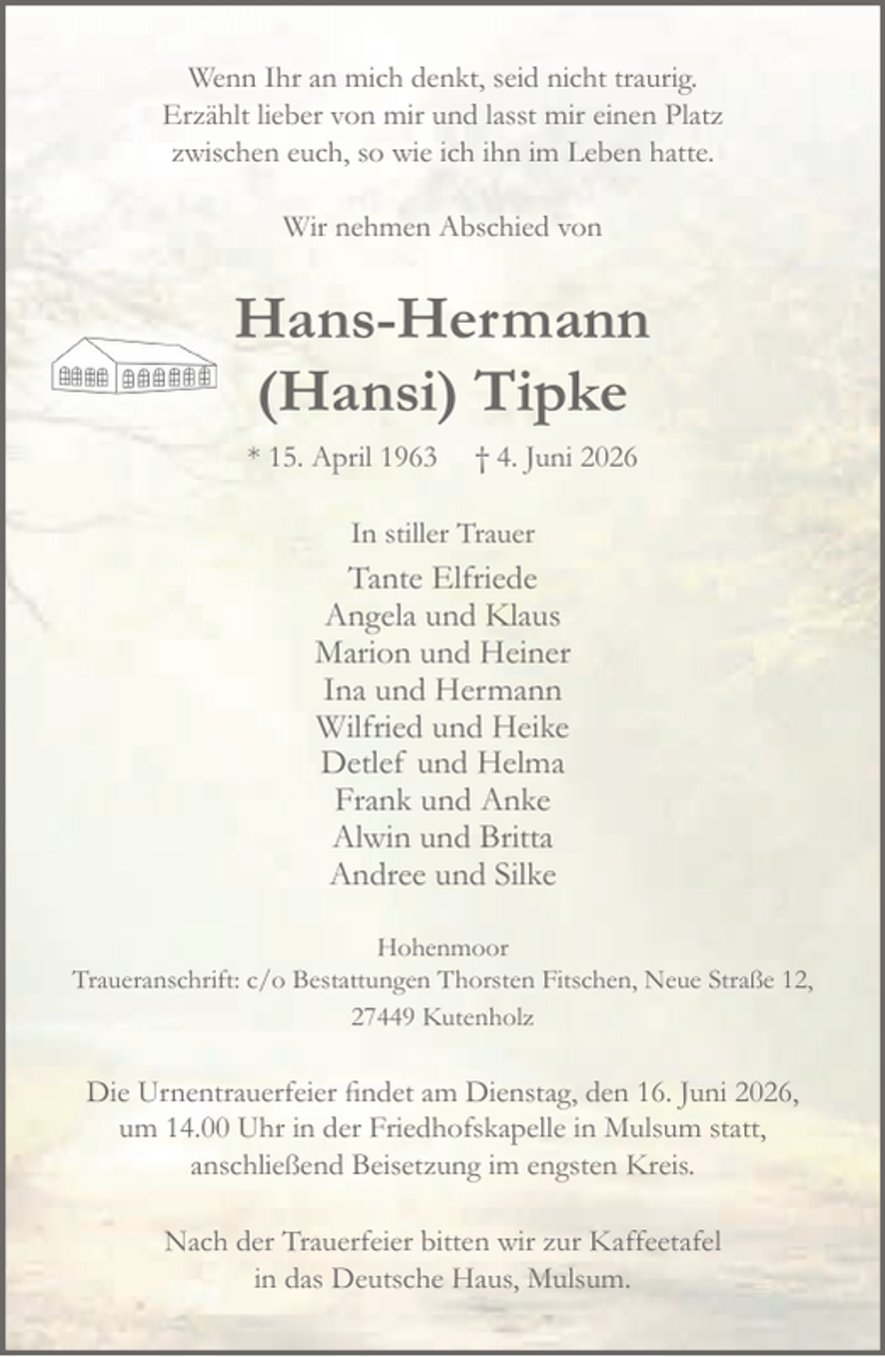 <p>Hans-Hermann<br />(Hansi) Tipke<br />* 15. April 1963 † 4. Juni 2026<br />In stiller Trauer<br />Tante Elfriede<br />Angela und Klaus<br />Marion und Heiner<br />Ina und Hermann<br />Wilfried und Heike<br />Detlef und Helma<br />Frank und Anke<br />Alwin und Brita<br />Andree und Silke<br />Die Urnentrauerfeier findet am Dienstag, den 16. Juni 2026, um 14.00 Uhr<br />in der Friedhofskapelle in Mulsum statt; anschließend Beisetzung auf den<br />Friedhof Hohenmoor.<br />Es wäre in Hansis Sinne gewesen von Trauerkleidung abzusehen.<br />Danach bitten wir zur Kaffeetafel in das Deutsche Haus, Mulsum.<br />Hohenmoor<br />Traueranschrift: c/o Bestattungen Thorsten Fitschen, Neue Straße 12, 27449 Kutenholz<br />Wenn Ihr an mich denkt, seid nicht traurig.<br />Erzählt lieber von mir und lasst mir einen Platz<br />zwischen euch, so wie ich ihn im Leben hatte.<br />Wir nehmen Abschied von</p>