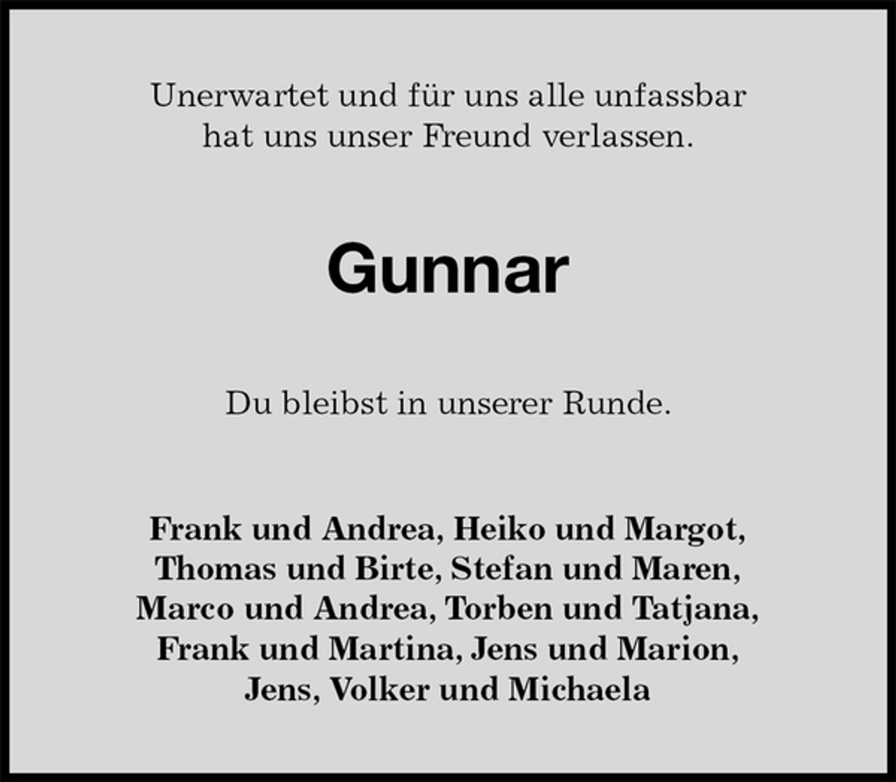 <p>Unerwartet und für uns alle unfassbar<br />hat uns unser Freund verlassen.<br />Gunnar<br />Du bleibst in unserer Runde.<br />Frank und Andrea, Heiko und Margot,<br />Thomas und Birte, Stefan und Maren,<br />Marco und Andrea, Torben und Tatjana,<br />Frank und Martina, Jens und Marion,<br />Jens, Volker und Michaela</p>
