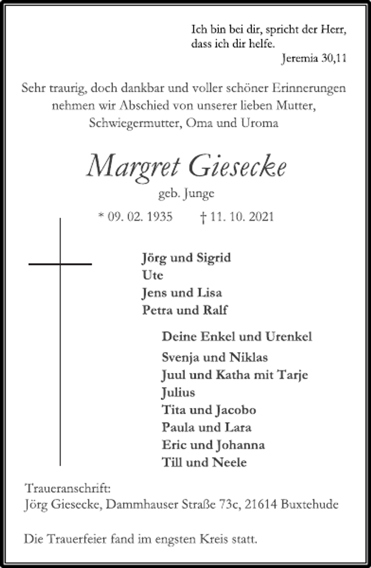 <p>Ich bin bei dir, spricht der Herr,<br />dass ich dir helfe.<br />Jeremia 30,11<br />Sehr traurig, doch dankbar und voller schöner Erinnerungen<br />nehmen wir Abschied von unserer lieben Mutter,<br />Schwiegermutter, Oma und Uroma<br />Margret Giesecke<br />geb. Junge<br />* 09. 02. 1935 † 11. 10. 2021<br />Jörg und Sigrid<br />Ute<br />Jens und Lisa<br />Petra und Ralf<br />Deine Enkel und Urenkel<br />Svenja und Niklas<br />Juul und Katha mit Tarje<br />Julius<br />Tita und Jacobo<br />Paula und Lara<br />Eric und Johanna<br />Till und Neele<br />Traueranschrift:<br />Jörg Giesecke, Dammhauser Straße 73c, 21614 Buxtehude<br />Die Trauerfeier fand im engsten Kreis statt.</p>